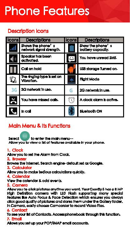Phone Features Desalp11on Icons Icons ｬｾｴｬ｡ｎ＠Icons  &quot; ,_ • ShOWI 1he ph-&apos; t  I ｾＧｬｨ･ｰｨｯｮ･Ｇ＠• nelwat. ..,.,, llrttnvlh· m Spadalrhm.,_, rn octlY&lt;1t9d. m &lt;:alanhokl D &quot;Q 1he &quot;&apos;1gTng \we Ill HI en • i ｖｬ｢ｮＺｬｾ｣ｮＮ＠3G 3Gnetworlclnoaa.  G f! Yau have-&lt;:&lt;*. @ ｾ＠heal &quot;I Main Menu &amp; Its Funcflons S.lect • to enlel the &quot;&quot;*&apos; ,,,.... ... balt.ry capacity. Ycu llcMI urnacl SMS. US8 staage limed on. FtghlMode :zG netwoik rn use. A c:lock akml ｾ＠ac1111a. llWtvolhON Alawyou to view a 1151 ol lealures avcll-11 you-phone. 1. Clock Alawyou lo !191 tllll Nam from Clock. ＲＮＮｾ＠Brt&gt;wle 1he Internet. Seac:h q,,.. dtrlal.ft ...t mGoogla. 3. ColcUalor Alaw you lo mat. i.dlow cdculatlorw q-&quot;&apos;ldy· 4. Colandcw VTllW the e&lt;ilendor &amp; odd _,ts. 5. Camero AJow ｹｯｵｾ＠cllcl: plctlnis r:nf\1lne you want. You-G!oYl!y 5 nos o 8 ｍｾ＠HTEti Dellrltk&gt;n camera with LED Flalh 1_.t!ng many 11P..:lal ,........_ Ike Auto Focus a. Face Detection which ens...,. you always clck good &quot;&apos;dlly olplcllns and skns th!om under the Gallery raider. In ComeKI, aas11ychm&gt;oe Comccmerto l9C&lt;lfd Video Ale&lt;. 6. Contact TO-&apos;/&apos;Oll&apos; Ill olCGntads. ａ｣｣･ｂｾ＠tm&gt;ugh h tln:llcn. 1. Emal AIOWlyou set&apos;°&quot; ｹｯｯＮＮＭｐｏｾＯＧｍａｐ＠emal account!. 