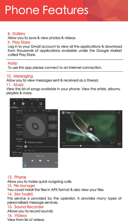 Phone Features 8. Gallery Allow you to save &amp; view photos &amp; videos. 9.  Play Store Log in to your Gmoil account to view all the applications &amp; download from thousands of applications available under the Google Market called Play Stcre. Note: To use this opp please connect to an internet connection. 10. Messaging Allow you to view messages sent&amp;. received as a thread. 11.  Music View the list of songs available in your phone. View the artists, albums, playlists &amp; mcre. .. .. 12. Phone Allow you to make quick outgoing calls. 13.  File Manager ｾ＠You could install the files in APK format &amp; also view your files. 14. SIM Toolkit This service is provided by the operator. It  provides many  types of personalized message services. 15.  Sound Recorder Allows you to reccrd sounds. 16.  Videos View from list of videos. 