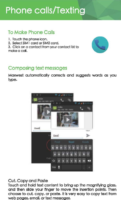 Phone calls/Texting To Mak:e Phone Calls 1.  Touch the phone icon. 2. Select SIM 1 card or SIM2 card. 3. Click on o contact from your contact list to make a call. Composing text messages Maxwest automatically corrects and suggests  wards  as  you type. Cut. Copy ond Paste Touch and hold text content to bring up the magnifying glass. and then sDde your ftnger to move the Insertion  points. Then choose to cut. copy. or paste. It is very easy to copy text from web pages. emou. or text messages. 