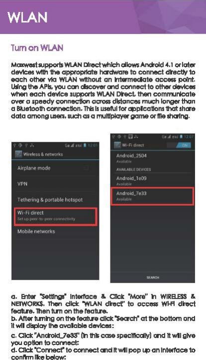 TumonWLAN MmwosiSPJpporls WI.AN Dlroct-Milc:h c:illows Anc:told -4.1 or IClter doWlces wl1h 1he appropilat8 hcl&apos;dware to connect d\&apos;ec:Uy 1o each other via WLAN Without an ntwmedate ace-point. Ulfng the APls. you can discover and connect to othet dovlces when each dEl&apos;ffce supports WI.AN Dl&apos;ect. then communicate &lt;¥&apos;fer a speedy connecilon across dlstcinces much longer thcin a Bkle1ooth oonnec:aon. This Is US81\JI f« applcaaons 1hClt sh Cl&apos;&amp; dcita among usen. such cs a rTNHfplay« gcime or Ille shalfng. a. &amp;rtar &apos;Set11ngs• lnt81foce  &amp; Cl1clr: 0Mont )l ｗｬｾ｡Ｎｅｓｓ＠&amp; ｎｅｔｗｏｒｋＤＮｾ＠elide &quot;WU\N ､ｴＧ･ｾＧ＠to CIC:&lt;*!S WI.fl dk&apos;o&lt;:t feat.re. Then tlrn on the 1&apos;8ab.re. b. After l\mng on the f&amp;Cll\l&apos;e did: &apos;Search0 at the bottom and H wfl dll!:ilay the CIYCllable d!Mc:as: c. Cllct:: &quot;Anctold..7e33&apos; (h thli case specltk:alry) and It w&apos;ll give you option to connect: d. Cl1clr: &quot;Connect&apos; to connect Cll&apos;ld ltwtl ｰｯｰｾ＠ an lnt81foce 1o conl&apos;hn rte below: 