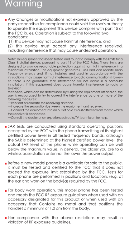WarmingAny Changes  or  modifications  not  expressly  approved  by the party responsible for compliance could void the user&apos;s authority to operate the equipment.This device complies with part 15 of the FCC Rules. Operation is subject to the following two conditions: (1) This device may not cause harmful interference, and(2)  this  device  must  accept  any  interference  received, including interference that may cause undesired operation. Note: This equipment has been tested and found to comply with the limits for a Class  B  digital  device,  pursuant  to  part  15  of  the  FCC  Rules.  These  limits  are designed  to  provide  reasonable protection  against  harmful interference  in  a residential  installation.  This  equipment generates,  uses  and  can radiate  radio frequency  energy  and,  if  not  installed  and  used  in  accordance  with  the instructions, may cause harmful interference to radio communications.Howev-er,  there  is  no  guarantee  that  interference  will  not  occur  in  a  particular installation.  If  this  equipment  does  cause  harmful  interference  to  radio  or televisionreception, which can be determined by turning the equipment off and on, the user  is  encouraged  to try  to  correct  the interference  by  one  or more  of  the following measures:—Reorient or relocate the receiving antenna.—Increase the separation between the equipment and receiver.—Connect the equipment into an outlet on a circuit different from that to which the receiver is connected.—Consult the dealer or an experienced radio/TV technician for help. SAR  tests  are  conducted  using  standard  operating  positions accepted by the FCC with the phone transmitting at its highest certified  power  level  in  all  tested  frequency  bands,  although the SAR is determined at the highest certified power level, the actual  SAR  level  of  the  phone  while  operating  can  be  well below the maximum value, in general, the closer you are to a wireless base station antenna, the lower the power output.Before a new model phone is a available for sale to the public, it  must  be  tested  and  certified  to  the  FCC  that  it  does  not exceed  the  exposure  limit  established  by  the  FCC,  Tests  for each phone are  performed in positions and  locations (e.g. at the ear and worn on the body)as required by the FCC.For  body  worn  operation,  this  model  phone  has  been  tested and meets the FCC RF exposure guidelines when used with an accessory  designated  for  this  product  or  when  used  with  an accessory  that  Contains  no  metal  and  that  positions  the handset a minimum of 1.0 cm from the body.Non-compliance  with  the  above  restrictions  may  result  in violation of RF exposure guidelines.