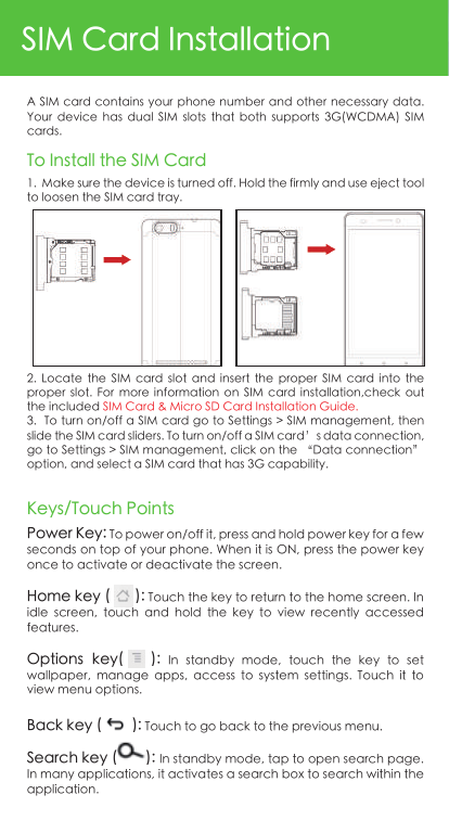 SIM Card InstallationA SIM card contains your phone number and other necessary data. Your  device  has  dual  SIM  slots  that  both  supports  3G(WCDMA)  SIM cards.1.  Make sure the device is turned off. Hold the firmly and use eject tool  to loosen the SIM card tray. 2.  Locate  the  SIM  card  slot  and  insert the  proper  SIM  card  into  the proper  slot.  For  more  information  on  SIM  card  installation,check  out the included SIM Card &amp; Micro SD Card Installation Guide.3.  To turn on/off a SIM card go to Settings &gt; SIM management, then slide the SIM card sliders. To turn on/off a SIM card’s data connection, go to Settings &gt; SIM management, click on the “Data connection” option, and select a SIM card that has 3G capability.To Install the SIM CardKeys/Touch PointsPower Key: To power on/off it, press and hold power key for a few seconds on top of your phone. When it is ON, press the power key once to activate or deactivate the screen. Home key (      ): Touch the key to return to the home screen. In idle  screen,  touch  and  hold  the  key  to  view  recently  accessed features.Options  key(      ):  In  standby  mode,  touch  the  key  to  set wallpaper,  manage  apps,  access  to  system  settings.  Touch  it  to view menu options.Back key (        ): Touch to go back to the previous menu.Search key (       ): In standby mode, tap to open search page. In many applications, it activates a search box to search within the application. 