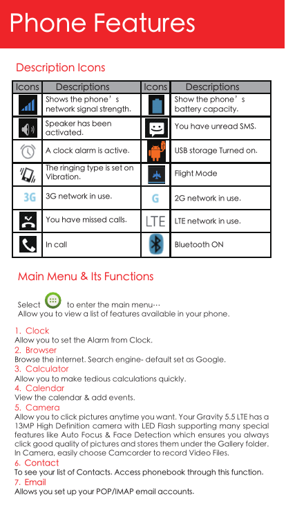 Main Menu &amp; Its FunctionsPhone FeaturesSelect              to enter the main menu…Allow you to view a list of features available in your phone.1.  ClockAllow you to set the Alarm from Clock.2.  BrowserBrowse the internet. Search engine- default set as Google.3.  CalculatorAllow you to make tedious calculations quickly.4.  CalendarView the calendar &amp; add events.5.  CameraAllow you to click pictures anytime you want. Your Gravity 5.5 LTE has a 13MP High Definition camera with LED Flash supporting  many special features like Auto Focus &amp; Face Detection which ensures you always click good quality of pictures and stores them under the Gallery folder. In Camera, easily choose Camcorder to record Video Files.6.  ContactTo see your list of Contacts. Access phonebook through this function.7.  EmailAllows you set up your POP/IMAP email accounts.Description Icons!Icons Descriptions Icons DescriptionsShows the phone’s network signal strength.Show the phone’s battery capacity.You have unread SMS.USB storage Turned on.Flight Mode2G network in use.Bluetooth ONA clock alarm is active.Speaker has been activated.LTE network in use.The ringing type is set on Vibration. 3G network in use.You have missed calls.In call