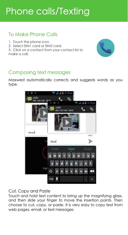 Phone calls/Texting1.  Touch the phone icon.2.  Select SIM1 card or SIM2 card.3.  Click on a contact from your contact list to make a call.To Make Phone CallsComposing text messagesCut, Copy and PasteTouch and hold text content to bring up the magnifying glass, and  then  slide  your  finger  to  move  the  insertion  points.  Then choose to cut, copy, or paste. It is very easy to copy text from web pages, email, or text messages.Maxwest  automatically  corrects  and  suggests  words  as  you type.