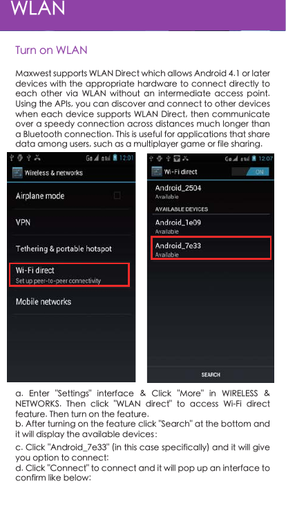 Turn on WLANWLANa.  Enter  &quot;Settings&quot;  interface  &amp;  Click  &quot;More&quot;  in  WIRELESS  &amp; NETWORKS.  Then  click  &quot;WLAN  direct&quot;  to  access  Wi-Fi  direct feature. Then turn on the feature.b. After turning on the feature click &quot;Search&quot; at the bottom and it will display the available devices：c. Click &quot;Android_7e33&quot; (in this case specifically) and it will give you option to connect:d. Click &quot;Connect&quot; to connect and it will pop up an interface to confirm like below:Maxwest supports WLAN Direct which allows Android 4.1 or later devices with the appropriate hardware to connect directly to each  other  via  WLAN  without  an  intermediate  access  point. Using the APIs, you can discover and connect to other devices when each device supports WLAN  Direct, then communicate over a speedy connection across distances much longer than a Bluetooth connection. This is useful for applications that share data among users, such as a multiplayer game or file sharing.