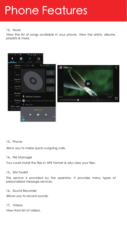 12、Music View  the  list  of  songs  available  in  your  phone.  View  the  artists,  albums, playlists &amp; more. 13、Phone Allow you to make quick outgoing calls. 14、File Manager You could install the files in APK format &amp; also view your files. 15、SIM Toolkit This  service  is  provided  by  the  operator.  It  provides  many  types  of personalized message services. 16、Sound Recorder   Allows you to record sounds. 17、Videos View from list of videos.  