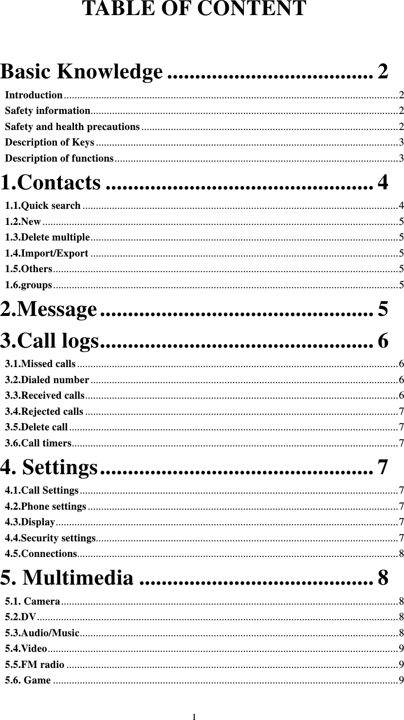  1TABLE OF CONTENT   Basic Knowledge ..................................... 2Introduction ............................................................................................................................. 2Safety information ................................................................................................................... 2Safety and health precautions ................................................................................................ 2Description of Keys ................................................................................................................. 3Description of functions .......................................................................................................... 31.Contacts ................................................ 41.1.Quick search ...................................................................................................................... 41.2.New ..................................................................................................................................... 51.3.Delete multiple ................................................................................................................... 51.4.Import/Export ................................................................................................................... 51.5.Others ................................................................................................................................. 51.6.groups ................................................................................................................................. 52.Message ................................................. 53.Call logs ................................................. 63.1.Missed calls ........................................................................................................................ 63.2.Dialed number ................................................................................................................... 63.3.Received calls ..................................................................................................................... 63.4.Rejected calls ..................................................................................................................... 73.5.Delete call ........................................................................................................................... 73.6.Call timers .......................................................................................................................... 74. Settings ................................................. 74.1.Call Settings ....................................................................................................................... 74.2.Phone settings .................................................................................................................... 74.3.Display ................................................................................................................................ 74.4.Security settings ................................................................................................................. 74.5.Connections........................................................................................................................ 85. Multimedia .......................................... 85.1. Camera .............................................................................................................................. 8 5.2.DV ....................................................................................................................................... 85.3.Audio/Music ....................................................................................................................... 85.4.Video ................................................................................................................................... 95.5.FM radio ............................................................................................................................ 95.6. Game ................................................................................................................................. 9