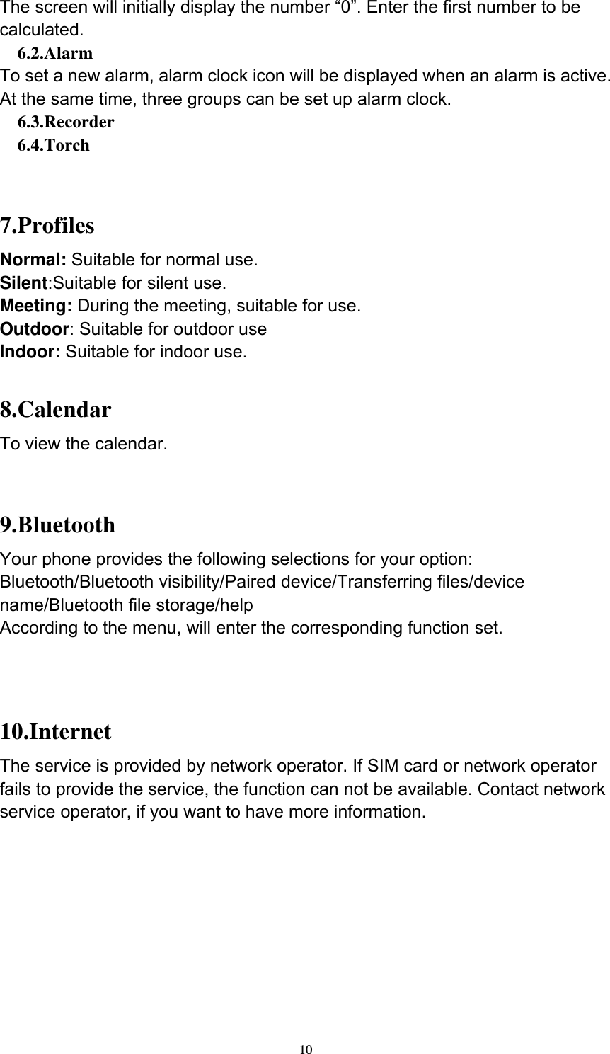  10The screen will initially display the number “0”. Enter the first number to be calculated.   6.2.Alarm To set a new alarm, alarm clock icon will be displayed when an alarm is active. At the same time, three groups can be set up alarm clock.   6.3.Recorder   6.4.Torch   7.Profiles Normal: Suitable for normal use. Silent:Suitable for silent use. Meeting: During the meeting, suitable for use. Outdoor: Suitable for outdoor use Indoor: Suitable for indoor use.  8.Calendar To view the calendar.   9.Bluetooth Your phone provides the following selections for your option: Bluetooth/Bluetooth visibility/Paired device/Transferring files/device name/Bluetooth file storage/help According to the menu, will enter the corresponding function set.   10.Internet The service is provided by network operator. If SIM card or network operator fails to provide the service, the function can not be available. Contact network service operator, if you want to have more information.         