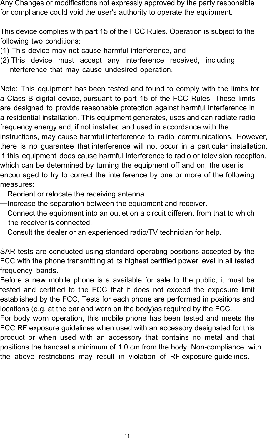  11Any Changes or modifications not expressly approved by the party responsible for compliance could void the user&apos;s authority to operate the equipment.  This device complies with part 15 of the FCC Rules. Operation is subject to the following two conditions: (1) This device may not cause harmful interference, and (2) This device must accept any interference received, including     interference that may cause undesired operation.  Note: This equipment has been tested and found to comply with the limits fora Class B digital device, pursuant to part 15 of the FCC Rules. These limitsare designed to provide reasonable protection against harmful interference ina residential installation. This equipment generates, uses and can radiate radiofrequency energy and, if not installed and used in accordance with theinstructions, may cause harmful interference to radio communications. However, there is no guarantee that interference will not occur in a particular installation.If this equipment does cause harmful interference to radio or television reception,which can be determined by turning the equipment off and on, the user is encouraged to try to correct the interference by one or more of the following measures: —Reorient or relocate the receiving antenna. —Increase the separation between the equipment and receiver. —Connect the equipment into an outlet on a circuit different from that to which     the receiver is connected. —Consult the dealer or an experienced radio/TV technician for help.  SAR tests are conducted using standard operating positions accepted by the FCC with the phone transmitting at its highest certified power level in all tested frequency bands. Before a new mobile phone is a available for sale to the public, it must be tested and certified to the FCC that it does not exceed the exposure limit established by the FCC, Tests for each phone are performed in positions and locations (e.g. at the ear and worn on the body)as required by the FCC. For body worn operation, this mobile phone has been tested and meets the FCC RF exposure guidelines when used with an accessory designated for this product or when used with an accessory that contains no metal and that positions the handset a minimum of 1.0 cm from the body. Non-compliance withthe above restrictions may result in violation of RF exposure guidelines.  