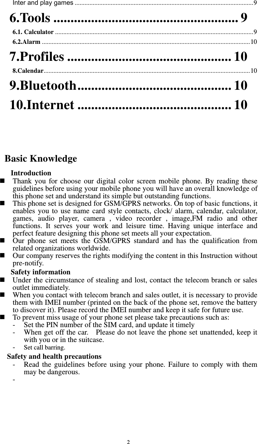  2Inter and play games ............................................................................................................. 96.Tools ...................................................... 96.1. Calculator ......................................................................................................................... 96.2.Alarm ............................................................................................................................... 107.Profiles ................................................ 108.Calendar .............................................................................................................................. 109.Bluetooth ............................................. 1010.Internet ............................................. 10   Basic Knowledge  Introduction  Thank you for choose our digital color screen mobile phone. By reading these guidelines before using your mobile phone you will have an overall knowledge of this phone set and understand its simple but outstanding functions.    This phone set is designed for GSM/GPRS networks. On top of basic functions, it enables you to use name card style contacts, clock/ alarm, calendar, calculator, games, audio player, camera , video recorder , image,FM radio and other functions. It serves your work and leisure time. Having unique interface and perfect feature designing this phone set meets all your expectation.      Our phone set meets the GSM/GPRS standard and has the qualification from related organizations worldwide.    Our company reserves the rights modifying the content in this Instruction without pre-notify.   Safety information   Under the circumstance of stealing and lost, contact the telecom branch or sales outlet immediately.    When you contact with telecom branch and sales outlet, it is necessary to provide them with IMEI number (printed on the back of the phone set, remove the battery to discover it). Please record the IMEI number and keep it safe for future use.  To prevent miss usage of your phone set please take precautions such as: - Set the PIN number of the SIM card, and update it timely   - When get off the car.    Please do not leave the phone set unattended, keep it with you or in the suitcase. - Set call barring. Safety and health precautions - Read the guidelines before using your phone. Failure to comply with them may be dangerous. -       