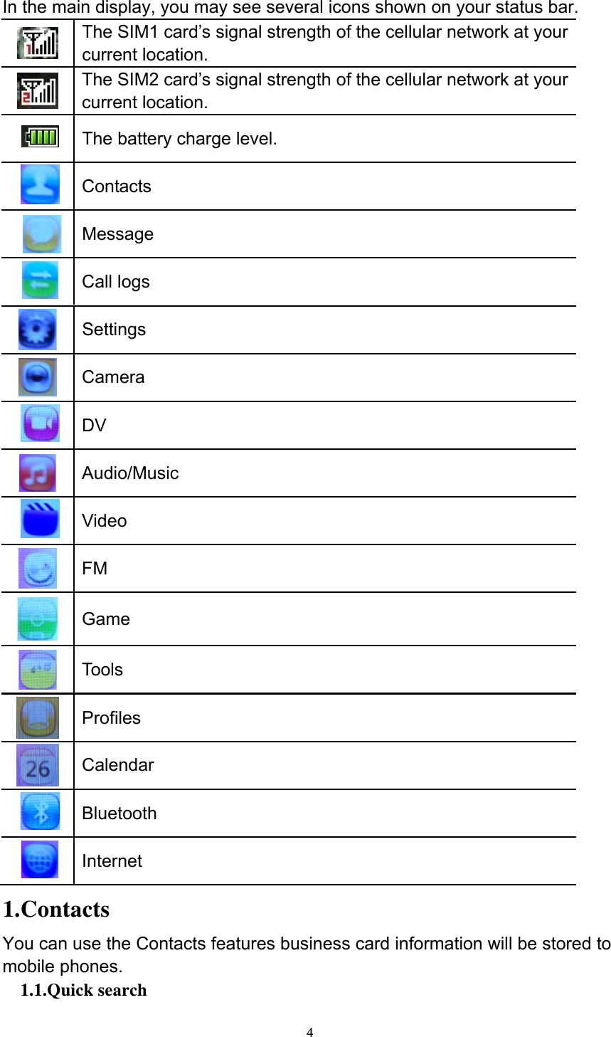  4 In the main display, you may see several icons shown on your status bar.    The SIM1 card’s signal strength of the cellular network at your current location.  The SIM2 card’s signal strength of the cellular network at your current location.     The battery charge level.     Contacts  Message     Call logs  Settings  Camera     DV  Audio/Music     Video  FM  Game  Tools  Profiles  Calendar     Bluetooth     Internet  1.Contacts You can use the Contacts features business card information will be stored to mobile phones. 1.1.Quick search 