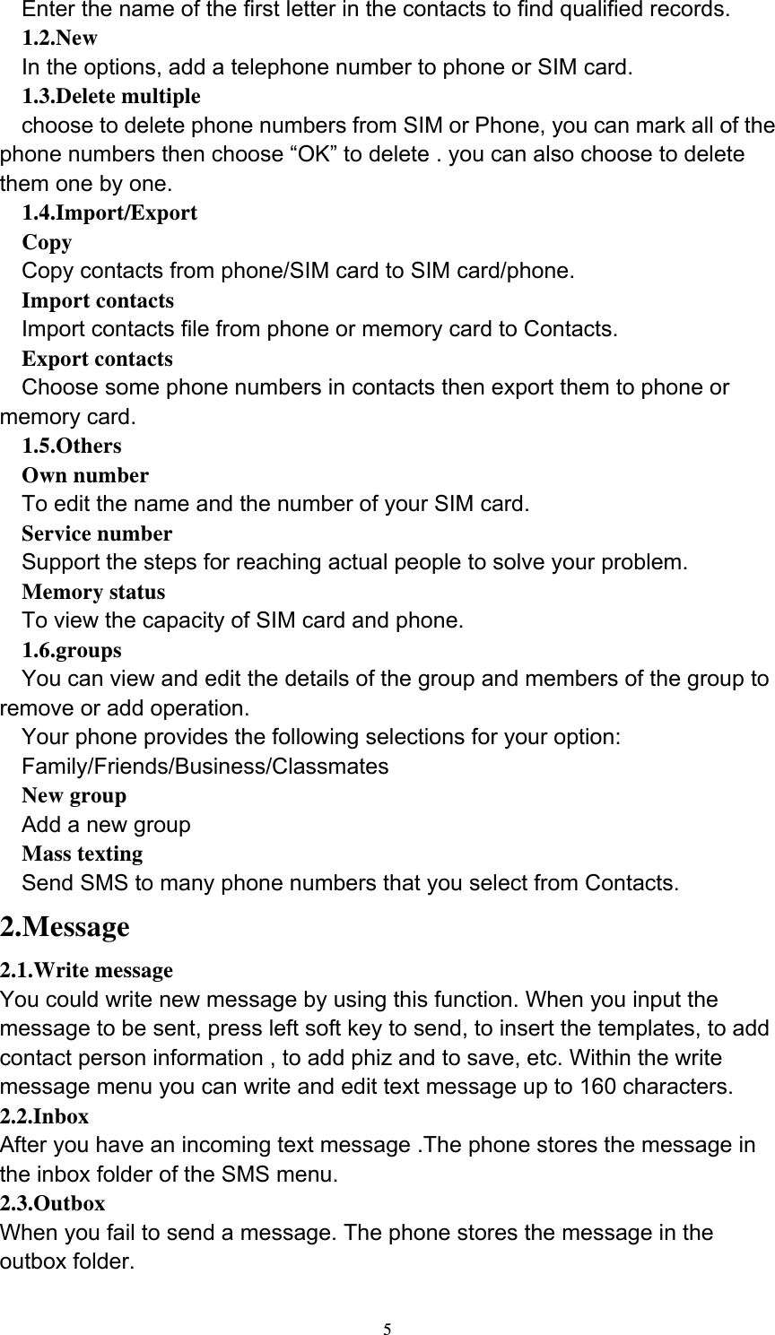  5Enter the name of the first letter in the contacts to find qualified records. 1.2.New In the options, add a telephone number to phone or SIM card. 1.3.Delete multiple choose to delete phone numbers from SIM or Phone, you can mark all of the phone numbers then choose “OK” to delete . you can also choose to delete them one by one. 1.4.Import/Export Copy Copy contacts from phone/SIM card to SIM card/phone. Import contacts Import contacts file from phone or memory card to Contacts. Export contacts Choose some phone numbers in contacts then export them to phone or memory card. 1.5.Others Own number To edit the name and the number of your SIM card. Service number Support the steps for reaching actual people to solve your problem. Memory status To view the capacity of SIM card and phone. 1.6.groups You can view and edit the details of the group and members of the group to remove or add operation. Your phone provides the following selections for your option: Family/Friends/Business/Classmates New group Add a new group   Mass texting Send SMS to many phone numbers that you select from Contacts. 2.Message 2.1.Write message You could write new message by using this function. When you input the message to be sent, press left soft key to send, to insert the templates, to add contact person information , to add phiz and to save, etc. Within the write message menu you can write and edit text message up to 160 characters. 2.2.Inbox After you have an incoming text message .The phone stores the message in the inbox folder of the SMS menu. 2.3.Outbox When you fail to send a message. The phone stores the message in the outbox folder. 