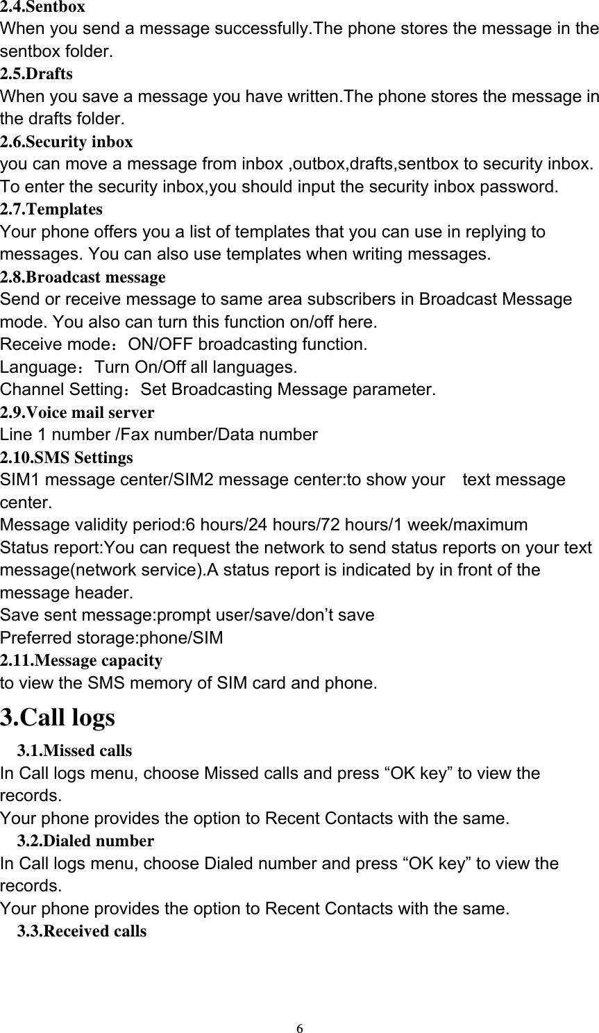  62.4.Sentbox When you send a message successfully.The phone stores the message in the sentbox folder. 2.5.Drafts When you save a message you have written.The phone stores the message in the drafts folder. 2.6.Security inbox you can move a message from inbox ,outbox,drafts,sentbox to security inbox. To enter the security inbox,you should input the security inbox password. 2.7.Templates Your phone offers you a list of templates that you can use in replying to messages. You can also use templates when writing messages. 2.8.Broadcast message Send or receive message to same area subscribers in Broadcast Message mode. You also can turn this function on/off here. Receive mode：ON/OFF broadcasting function. Language：Turn On/Off all languages. Channel Setting：Set Broadcasting Message parameter. 2.9.Voice mail server Line 1 number /Fax number/Data number 2.10.SMS Settings SIM1 message center/SIM2 message center:to show your    text message center. Message validity period:6 hours/24 hours/72 hours/1 week/maximum Status report:You can request the network to send status reports on your text message(network service).A status report is indicated by in front of the message header. Save sent message:prompt user/save/don’t save Preferred storage:phone/SIM 2.11.Message capacity to view the SMS memory of SIM card and phone. 3.Call logs 3.1.Missed calls   In Call logs menu, choose Missed calls and press “OK key” to view the records. Your phone provides the option to Recent Contacts with the same. 3.2.Dialed number   In Call logs menu, choose Dialed number and press “OK key” to view the records. Your phone provides the option to Recent Contacts with the same. 3.3.Received calls   