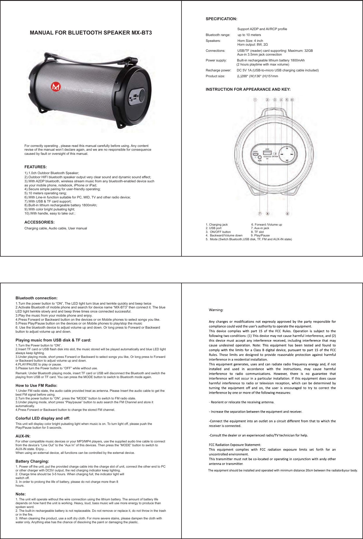 MANUAL FOR BLUETOOTH SPEAKER MX-BT3For correctly operating , please read this manual carefully before using. Any content revise of the manual won’t declare again, and we are no responsible for consequence caused by fault or oversight of this manual.FEATURES:1).1.0ch Outdoor Bluetooth Speaker;2).Outdoor HIFI bluetooth speaker output very clear sound and dynamic sound effect;3).With A2DP bluetooth, wireless stream music from any bluetooth-enabled device such as your mobile phone, notebook, iPhone or iPad;4).Secure simple pairing for user-friendly operating;5).10 meters operating rang;6).With Line-in function suitable for PC, MID, TV and other radio device;                                                                7).With USB &amp; TF card support; 8).Built-in lithium rechargeable battery 1800mAh;9).With color bright pulsating light;10).With handle, easy to take out ; ACCESSORIES:Charging cable, Audio cable, User manualBluetooth connection:1.Turn the power button to “ON”, The LED light turn blue and twinkle quickly and beep twice 2.Activate Bluetooth of mobile phone and search for device name “MX-BT3” then connect it. The blue LED light twinkle slowly and and beep three times once connected successful.3.Play the music from your mobile phone and enjoy.4.Press Forward or Backward button on the devices or on Mobile phones to select songs you like. 5.Press Play/Pause button on the devices or on Mobile phones to play/stop the music6. Use the bluetooth device to adjust volume up and down. Or long press to Forward or Backward button to adjust volume up and down.Playing music from USB disk &amp; TF card:1.Turn the Power button to “ON”.2.Insert TF card or USB flash disk into slot, the music stored will be played automatically and blue LED light always keep lighting.3.Under playing mode, short press Forward or Backward to select songs you like, Or long press to Forward or Backward button to adjust volume up and down.4.PLAY/PAUSE to play or pause.5.Please turn the Power button to “OFF” while without use.Remark: Under Bluetooth playing mode, insert TF card or USB will disconnect the Bluetooth and switch the playing from USB or TF card. You can press the MODE button to switch to Bluetooth mode again.How to Use FM Radio:1.Under FM radio state, the audio cable provided treat as antenna. Please Insert the audio cable to get the best FM signal before using.2.Turn the power button to “ON”, press the “MODE” button to switch to FM radio state. 3.Under playing mode, short press “Play/pause” button to auto search the FM Channel and store it automatically.4.Press Forward or Backward button to change the stored FM channel.Colorful LED display and off: This unit will display color bright pulsating light when music is on. To turn light off, please push the Play/Pause button for 5 seconds.AUX-IN:For other compatible music devices or your MP3/MP4 players, use the supplied audio line cable to connect from the device’s “Line Out” to the “Aux In” of this devices. Then press the “MODE” button to switch to AUX-IN state. Enjoy…When using an external device, all functions can be controlled by the external device.Battery Charging:1. Power off the unit, put the provided charge cable into the charge slot of unit, connect the other end to PC or other charger with DC5V output, the red charging indicator keep lighting.2. Charge time should be 3-5 hours. When charging full, the indicator light willswitch off.3. In order to prolong the life of battery, please do not charge more than 8hours.Note:1. The unit will operate without the wire connection using the lithium battery. The amount of battery life depends on how hard the unit is working. Heavy, loud, bass music will use more energy to produce than spoken word.2. The built-in rechargeable battery is not replaceable. Do not remove or replace it, do not throw in the trash or in the fire.3. When cleaning the product, use a soft dry cloth. For more severe stains, please dampen the cloth with water only. Anything else has the chance of dissolving the paint or damaging the plastic.SPECIFICATION:                                  Support A2DP and AVRCP profileBluetooth range:        up to 10 metersSpeakers:                  Horn Size: 4 inchConnections:             USB/TF (reader) card supporting: Maximum: 32GB                                  Aux-in 3.5mm jack connectionPower supply:           Built-in rechargeable lithium battery 1800mAh                                 (2 hours playtime with max volume)Recharge power:      DC 5V 1A (USB-to-micro USB charging cable included) Product size:             (L)288* (W)136* (H)151mmINSTRUCTION FOR APPEARANCE AND KEY:1. Charging jack                            6. Forward /Volume up2. USB port                                   7. Aux-in jack3.  ON/OFF button                        8. TF slot4.  Backward/Volume down          9. Play/Pause5.  Mode (Switch Bluetooth,USB disk, TF, FM and AUX-IN state)     The equipment should be installed and operated with minimum distance 20cm between the radiator&amp;your body.