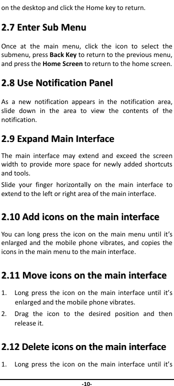                 -10- onthedesktopandclicktheHomekeytoreturn.22..77EEnntteerrSSuubbMMeennuuOnceatthemainmenu,clicktheicontoselectthesubmenu,pressBackKeytoreturntothepreviousmenu,andpresstheHomeScreentoreturntothehomescreen.22..88UUsseeNNoottiiffiiccaattiioonnPPaanneellAsanewnotificationappearsinthenotificationarea,slidedownintheareatoviewthecontentsofthenotification.22..99EExxppaannddMMaaiinnIInntteerrffaacceeThemaininterfacemayextendandexceedthescreenwidthtoprovidemorespacefornewlyaddedshortcutsandtools.Slideyourfingerhorizontallyonthemaininterfacetoextendtotheleftorrightareaofthemaininterface.22..1100AAddddiiccoonnssoonntthheemmaaiinniinntteerrffaacceeYoucanlongpresstheicononthemainmenuuntilit’senlargedandthemobilephonevibrates,andcopiestheiconsinthemainmenutothemaininterface.22..1111MMoovveeiiccoonnssoonntthheemmaaiinniinntteerrffaaccee1. Longpresstheicononthemaininterfaceuntilit’senlargedandthemobilephonevibrates.2. Dragtheicontothedesiredpositionandthenreleaseit.22..1122DDeelleetteeiiccoonnssoonntthheemmaaiinniinntteerrffaaccee1. Longpresstheicononthemaininterfaceuntilit’s