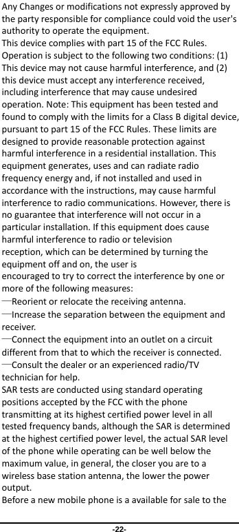                 -22- AnyChangesormodificationsnotexpresslyapprovedbythepartyresponsibleforcompliancecouldvoidtheuser&apos;sauthoritytooperatetheequipment.Thisdevicecomplieswithpart15oftheFCCRules.Operationissubjecttothefollowingtwoconditions:(1)Thisdevicemaynotcauseharmfulinterference,and(2)thisdevicemustacceptanyinterferencereceived,includinginterferencethatmaycauseundesiredoperation.Note:ThisequipmenthasbeentestedandfoundtocomplywiththelimitsforaClassBdigitaldevice,pursuanttopart15oftheFCCRules.Theselimitsaredesignedtoprovidereasonableprotectionagainstharmfulinterferenceinaresidentialinstallation.Thisequipmentgenerates,usesandcanradiateradiofrequencyenergyand,ifnotinstalledandusedinaccordancewiththeinstructions,maycauseharmfulinterferencetoradiocommunications.However,thereisnoguaranteethatinterferencewillnotoccurinaparticularinstallation.Ifthisequipmentdoescauseharmfulinterferencetoradioortelevisionreception,whichcanbedeterminedbyturningtheequipmentoffandon,theuserisencouragedtotrytocorrecttheinterferencebyoneormoreofthefollowingmeasures:—Reorientorrelocatethereceivingantenna.—Increasetheseparationbetweentheequipmentandreceiver.—Connecttheequipmentintoanoutletonacircuitdifferentfromthattowhichthereceiverisconnected.—Consultthedealeroranexperiencedradio/TVtechnicianforhelp.SARtestsareconductedusingstandardoperatingpositionsacceptedbytheFCCwiththephonetransmittingatitshighestcertifiedpowerlevelinalltestedfrequencybands,althoughtheSARisdeterminedatthehighestcertifiedpowerlevel,theactualSARlevelofthephonewhileoperatingcanbewellbelowthemaximumvalue,ingeneral,thecloseryouaretoawirelessbasestationantenna,thelowerthepoweroutput.Beforeanewmobilephoneisaavailableforsaletothe