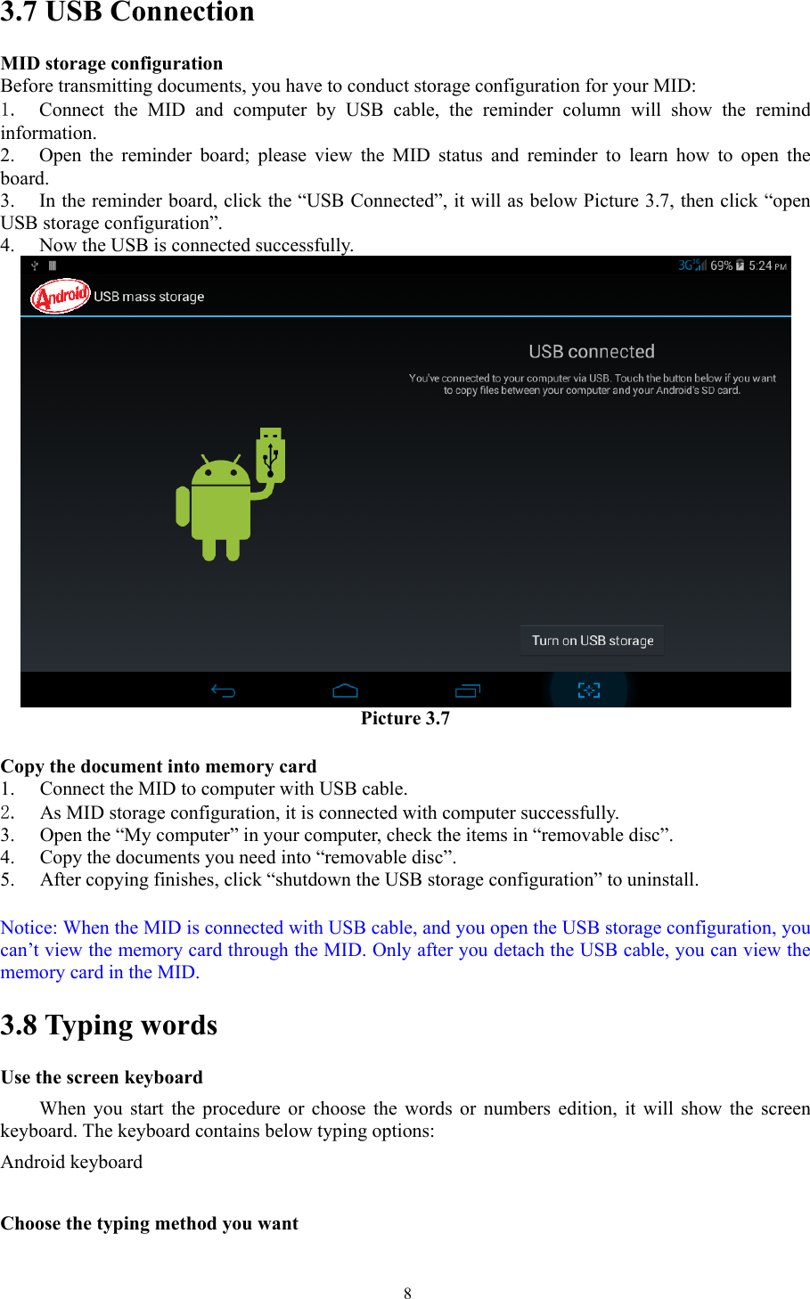   83.7 USB Connection MID storage configuration Before transmitting documents, you have to conduct storage configuration for your MID:   1.  Connect the MID and computer by USB cable, the reminder column will show the remind information. 2. Open the reminder board; please view the MID status and reminder to learn how to open the board. 3. In the reminder board, click the “USB Connected”, it will as below Picture 3.7, then click “open USB storage configuration”. 4. Now the USB is connected successfully.  Picture 3.7  Copy the document into memory card 1. Connect the MID to computer with USB cable. 2. As MID storage configuration, it is connected with computer successfully.   3. Open the “My computer” in your computer, check the items in “removable disc”. 4. Copy the documents you need into “removable disc”. 5. After copying finishes, click “shutdown the USB storage configuration” to uninstall.  Notice: When the MID is connected with USB cable, and you open the USB storage configuration, you can’t view the memory card through the MID. Only after you detach the USB cable, you can view the memory card in the MID. 3.8 Typing words Use the screen keyboard When you start the procedure or choose the words or numbers edition, it will show the screen keyboard. The keyboard contains below typing options: Android keyboard      Choose the typing method you want 