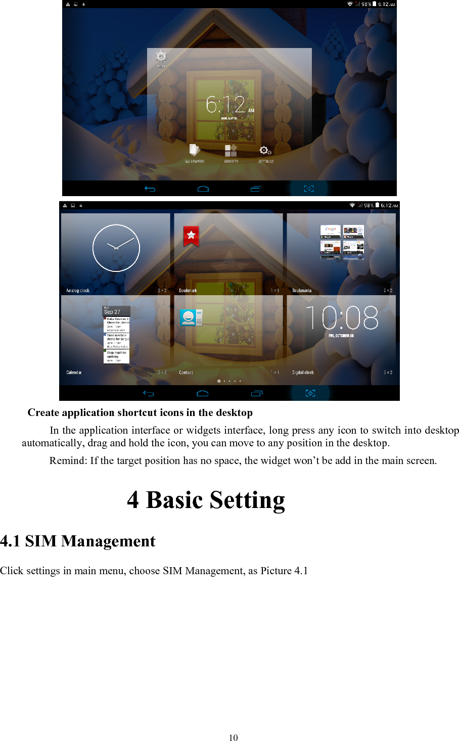   10      Create application shortcut icons in the desktop      In the application interface or widgets interface, long press any icon to switch into desktop automatically, drag and hold the icon, you can move to any position in the desktop.           Remind: If the target position has no space, the widget won’t be add in the main screen.           4 Basic Setting 4.1 SIM Management Click settings in main menu, choose SIM Management, as Picture 4.1 