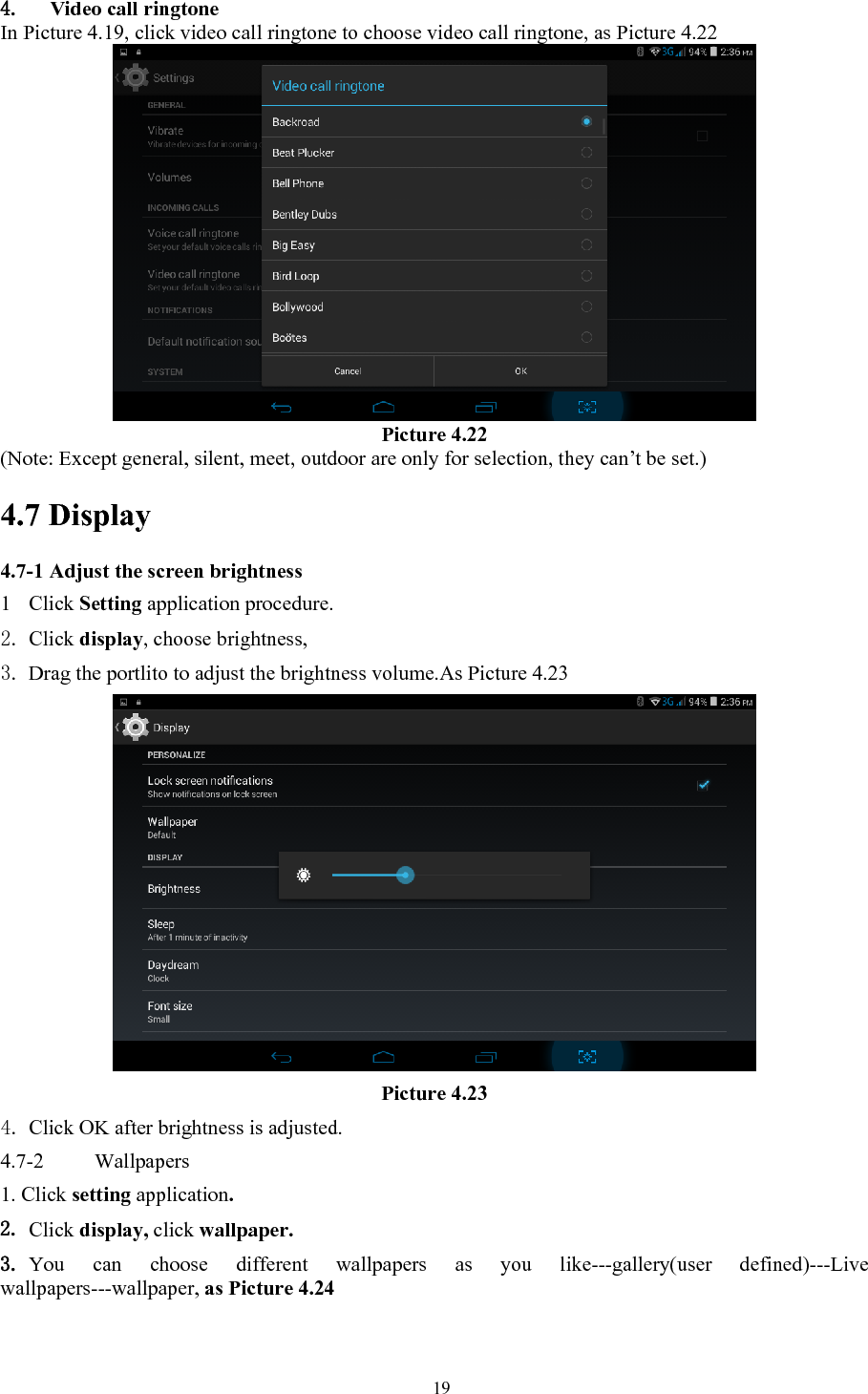   194. Video call ringtone In Picture 4.19, click video call ringtone to choose video call ringtone, as Picture 4.22  Picture 4.22 (Note: Except general, silent, meet, outdoor are only for selection, they can’t be set.)                               4.7 Display   4.7-1 Adjust the screen brightness 1 Click Setting application procedure. 2. Click display, choose brightness,   3. Drag the portlito to adjust the brightness volume.As Picture 4.23  Picture 4.23 4. Click OK after brightness is adjusted. 4.7-2  Wallpapers 1. Click setting application. 2. Click display, click wallpaper. 3. You can choose different wallpapers as you like---gallery(user defined)---Live wallpapers---wallpaper, as Picture 4.24 