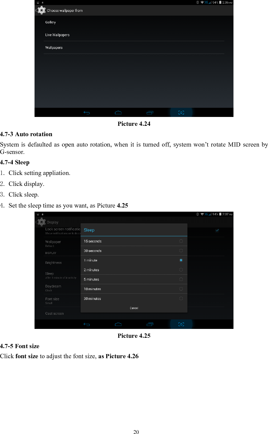   20 Picture 4.24 4.7-3 Auto rotation System is defaulted as open auto rotation, when it is turned off, system won’t rotate MID screen by G-sensor. 4.7-4 Sleep 1. Click setting appliation. 2. Click display. 3. Click sleep. 4. Set the sleep time as you want, as Picture 4.25  Picture 4.25 4.7-5 Font size Click font size to adjust the font size, as Picture 4.26 