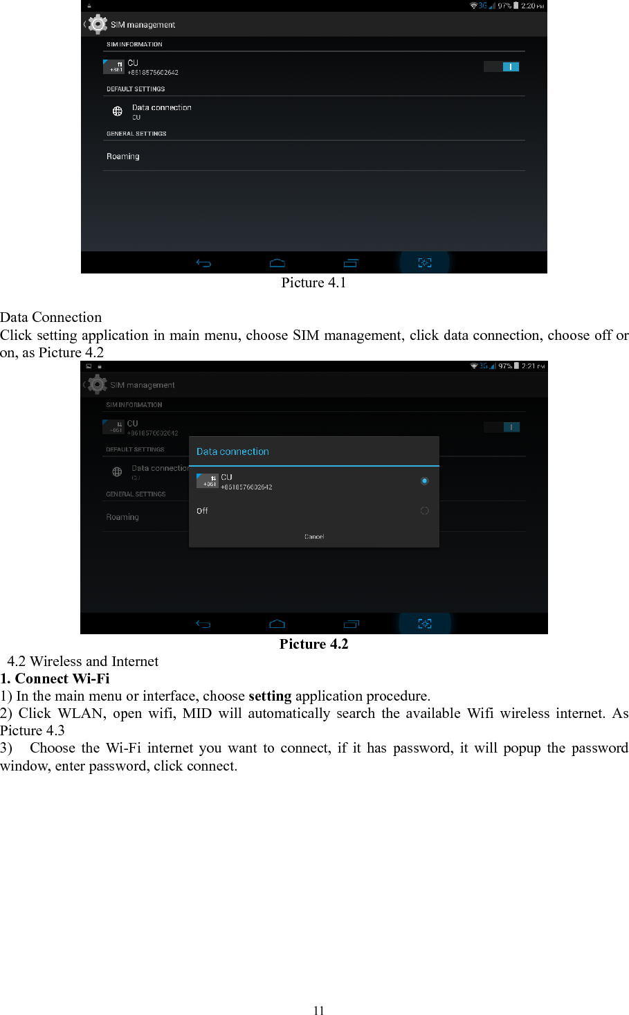   11 Picture 4.1             Data Connection Click setting application in main menu, choose SIM management, click data connection, choose off or on, as Picture 4.2  Picture 4.2  4.2 Wireless and Internet 1. Connect Wi-Fi 1) In the main menu or interface, choose setting application procedure. 2) Click WLAN, open wifi, MID will automatically search the available Wifi wireless internet. As Picture 4.3 3) Choose the Wi-Fi internet you want to connect, if it has password, it will popup the password window, enter password, click connect.  