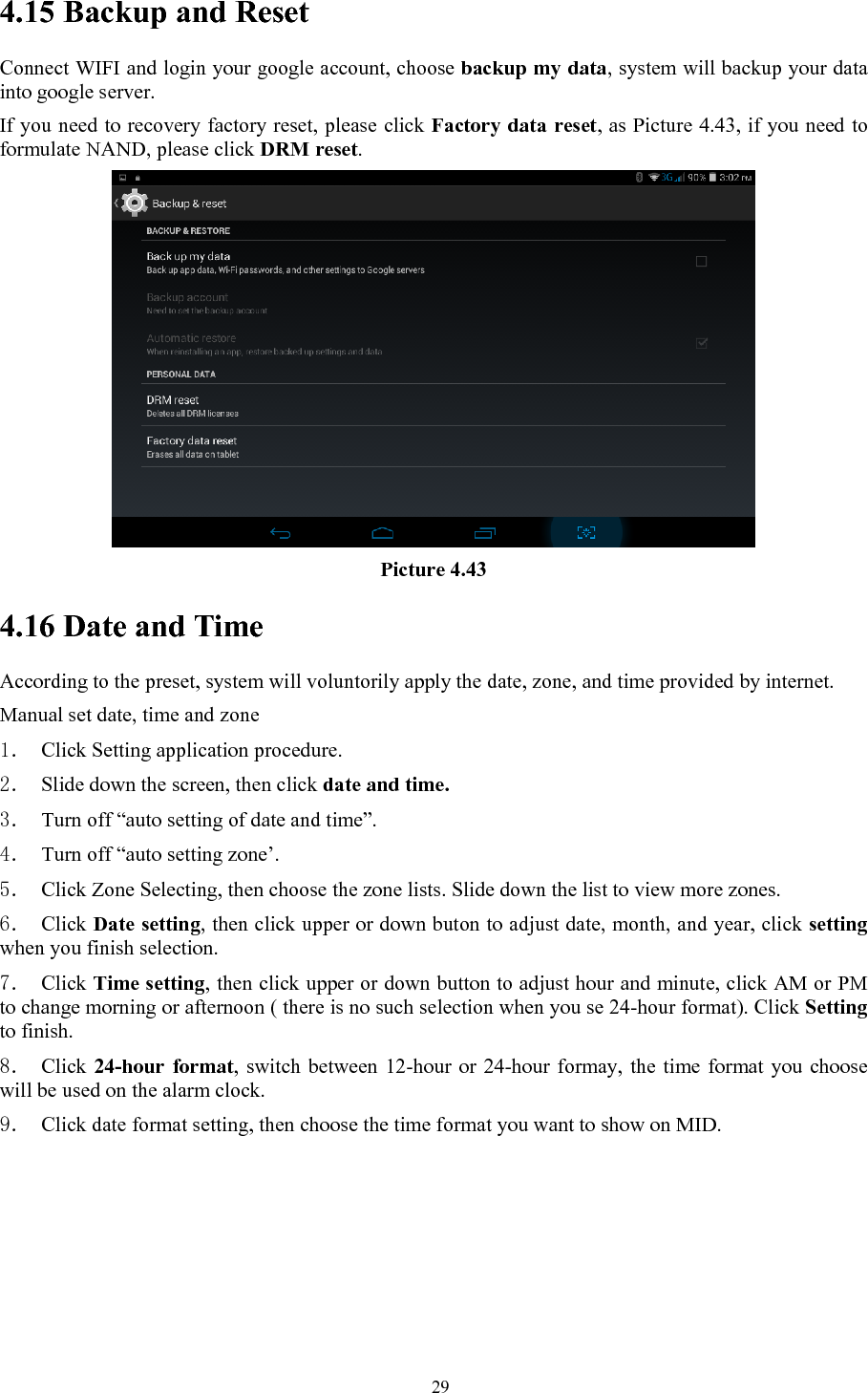   294.15 Backup and Reset Connect WIFI and login your google account, choose backup my data, system will backup your data into google server.   If you need to recovery factory reset, please click Factory data reset, as Picture 4.43, if you need to formulate NAND, please click DRM reset.  Picture 4.43 4.16 Date and Time According to the preset, system will voluntorily apply the date, zone, and time provided by internet. Manual set date, time and zone 1． Click Setting application procedure. 2． Slide down the screen, then click date and time. 3． Turn off “auto setting of date and time”. 4． Turn off “auto setting zone’. 5． Click Zone Selecting, then choose the zone lists. Slide down the list to view more zones. 6． Click Date setting, then click upper or down buton to adjust date, month, and year, click setting when you finish selection. 7． Click Time setting, then click upper or down button to adjust hour and minute, click AM or PM to change morning or afternoon ( there is no such selection when you se 24-hour format). Click Setting to finish. 8． Click 24-hour format, switch between 12-hour or 24-hour formay, the time format you choose will be used on the alarm clock. 9． Click date format setting, then choose the time format you want to show on MID.  