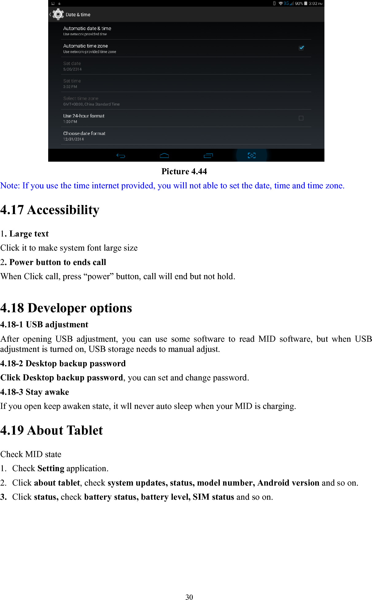   30                                     Picture 4.44 Note: If you use the time internet provided, you will not able to set the date, time and time zone. 4.17 Accessibility 1. Large text Click it to make system font large size 2. Power button to ends call When Click call, press “power” button, call will end but not hold.    4.18 Developer options                      4.18-1 USB adjustment   After opening USB adjustment, you can use some software to read MID software, but when USB adjustment is turned on, USB storage needs to manual adjust. 4.18-2 Desktop backup password Click Desktop backup password, you can set and change password. 4.18-3 Stay awake If you open keep awaken state, it wll never auto sleep when your MID is charging. 4.19 About Tablet Check MID state 1. Check Setting application. 2. Click about tablet, check system updates, status, model number, Android version and so on. 3. Click status, check battery status, battery level, SIM status and so on. 