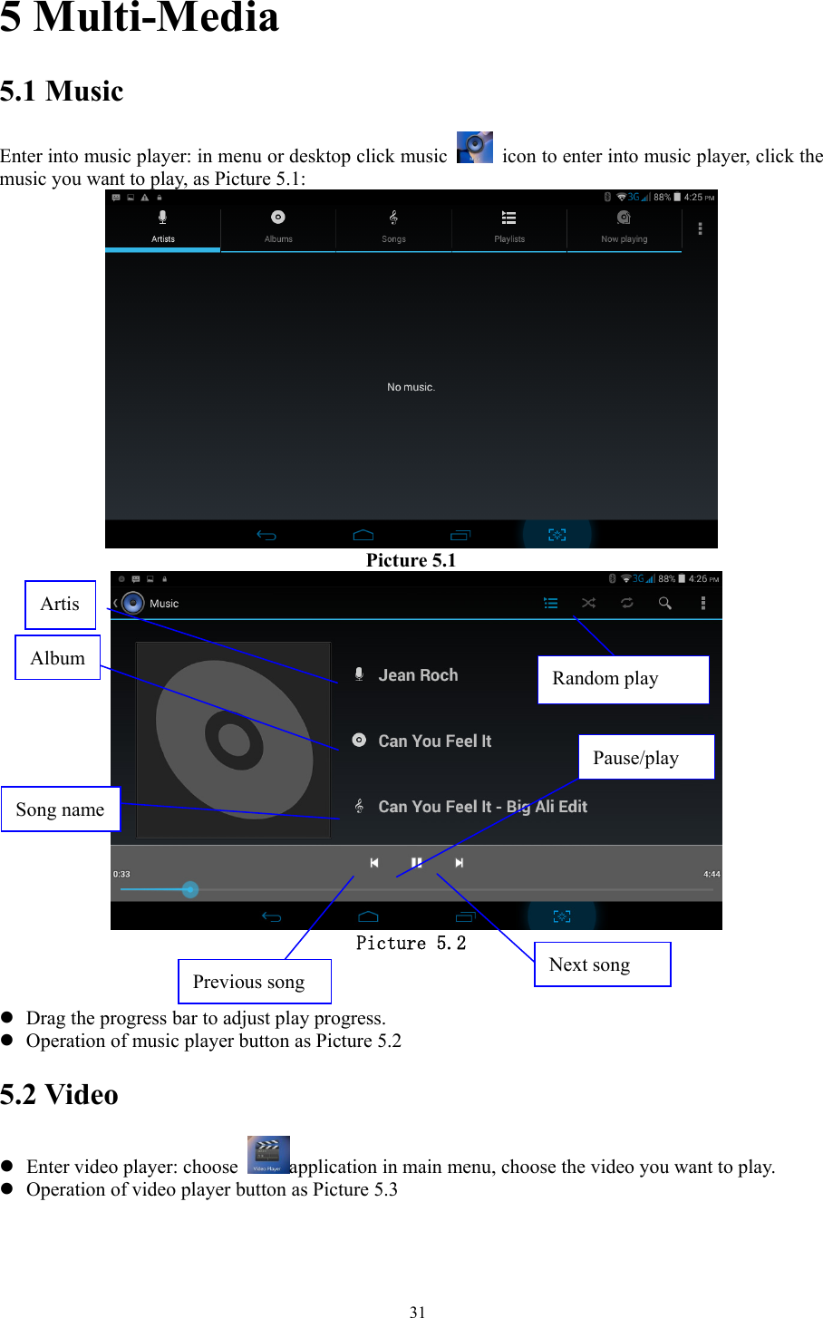   315 Multi-Media 5.1 Music Enter into music player: in menu or desktop click music    icon to enter into music player, click the music you want to play, as Picture 5.1:    Picture 5.1    Picture 5.2   z Drag the progress bar to adjust play progress. z Operation of music player button as Picture 5.2 5.2 Video z Enter video player: choose  application in main menu, choose the video you want to play.       z Operation of video player button as Picture 5.3 ArtisPause/play Next song Previous song Song name Album Random play 