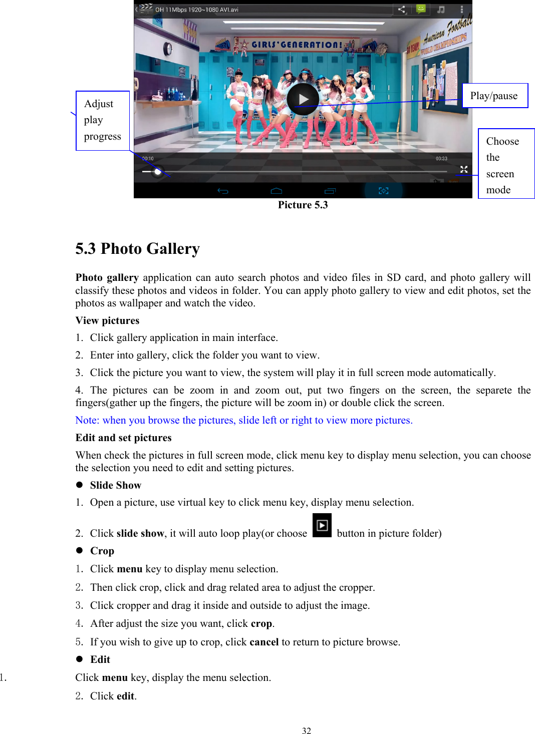   32 Picture 5.3  5.3 Photo Gallery Photo gallery application can auto search photos and video files in SD card, and photo gallery will classify these photos and videos in folder. You can apply photo gallery to view and edit photos, set the photos as wallpaper and watch the video. View pictures 1. Click gallery application in main interface. 2. Enter into gallery, click the folder you want to view. 3. Click the picture you want to view, the system will play it in full screen mode automatically.   4. The pictures can be zoom in and zoom out, put two fingers on the screen, the separete the fingers(gather up the fingers, the picture will be zoom in) or double click the screen. Note: when you browse the pictures, slide left or right to view more pictures. Edit and set pictures   When check the pictures in full screen mode, click menu key to display menu selection, you can choose the selection you need to edit and setting pictures. z Slide Show 1. Open a picture, use virtual key to click menu key, display menu selection. 2. Click slide show, it will auto loop play(or choose    button in picture folder) z Crop 1. Click menu key to display menu selection. 2. Then click crop, click and drag related area to adjust the cropper. 3. Click cropper and drag it inside and outside to adjust the image. 4. After adjust the size you want, click crop. 5. If you wish to give up to crop, click cancel to return to picture browse. z Edit 1. Click menu key, display the menu selection.   2. Click edit. Choose the screen modeAdjust play progress Play/pause 