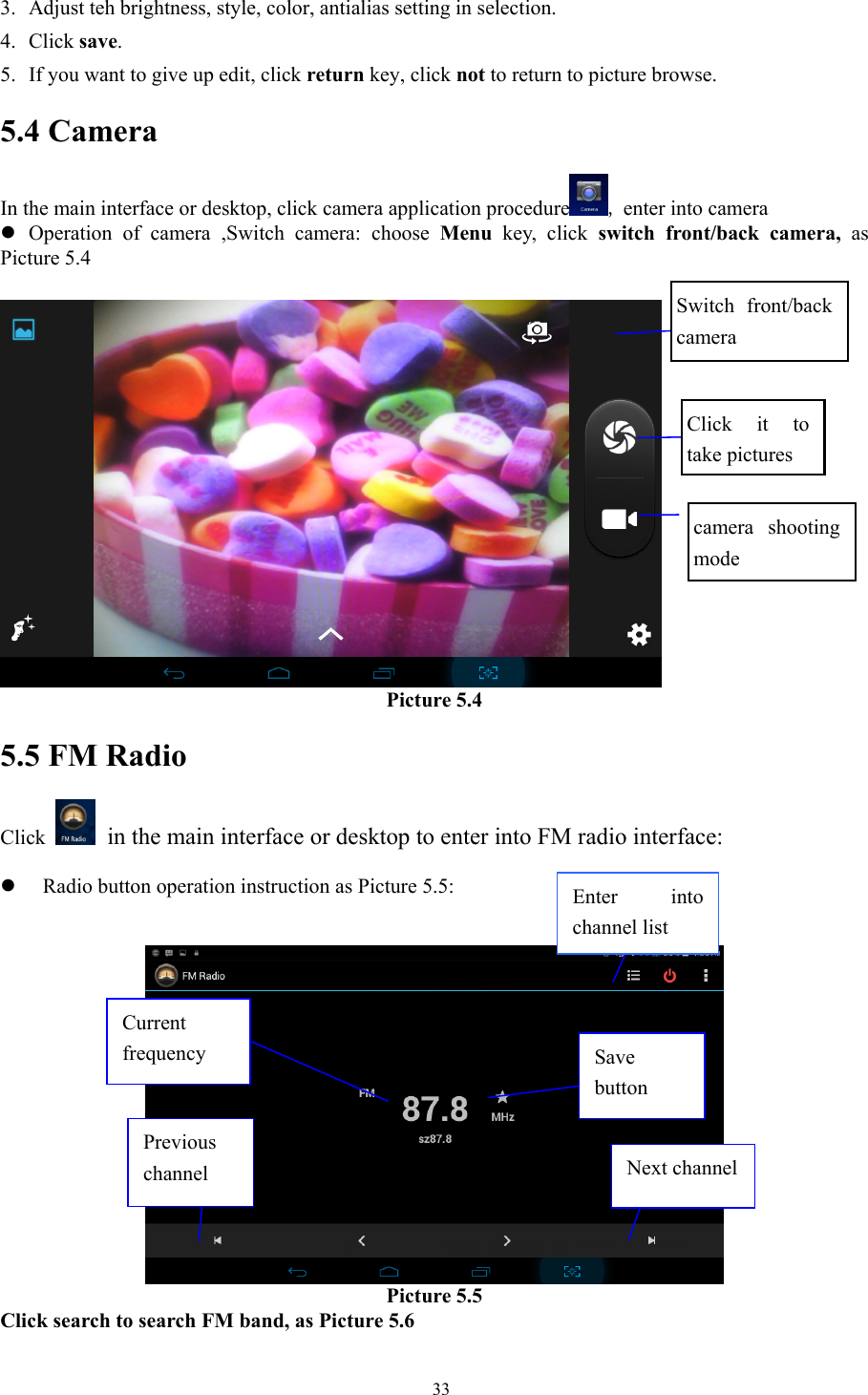   333. Adjust teh brightness, style, color, antialias setting in selection.   4. Click save. 5. If you want to give up edit, click return key, click not to return to picture browse. 5.4 Camera In the main interface or desktop, click camera application procedure , enter into camera z Operation of camera ,Switch camera: choose Menu key, click switch front/back camera, as Picture 5.4      Picture 5.4 5.5 FM Radio Click    in the main interface or desktop to enter into FM radio interface:  z Radio button operation instruction as Picture 5.5:    Picture 5.5 Click search to search FM band, as Picture 5.6 Enter into channel list Save button Previous channel  Next channel Current frequency Switch front/back camera Click it to take pictures  camera shooting mode 