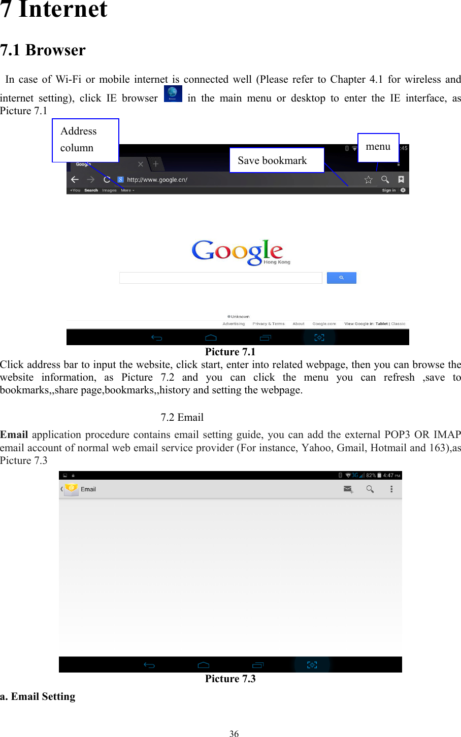   367 Internet 7.1 Browser   In case of Wi-Fi or mobile internet is connected well (Please refer to Chapter 4.1 for wireless and internet setting), click IE browser  in the main menu or desktop to enter the IE interface, as Picture 7.1              Picture 7.1 Click address bar to input the website, click start, enter into related webpage, then you can browse the website information, as Picture 7.2 and you can click the menu you can refresh ,save to bookmarks,,share page,bookmarks,,history and setting the webpage.                               7.2 Email Email application procedure contains email setting guide, you can add the external POP3 OR IMAP email account of normal web email service provider (For instance, Yahoo, Gmail, Hotmail and 163),as Picture 7.3  Picture 7.3 a. Email Setting Address column  menu  Save bookmark 