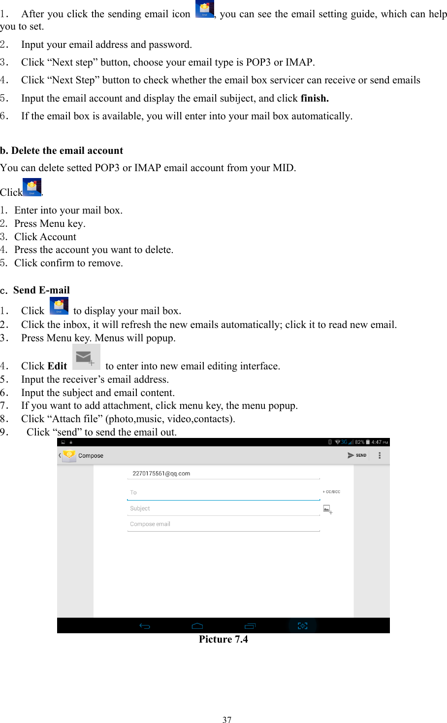   371． After you click the sending email icon  , you can see the email setting guide, which can help you to set.   2． Input your email address and password. 3． Click “Next step” button, choose your email type is POP3 or IMAP. 4． Click “Next Step” button to check whether the email box servicer can receive or send emails 5． Input the email account and display the email subiject, and click finish. 6． If the email box is available, you will enter into your mail box automatically.  b. Delete the email account You can delete setted POP3 or IMAP email account from your MID. Click . 1. Enter into your mail box. 2. Press Menu key. 3. Click Account 4. Press the account you want to delete. 5. Click confirm to remove.  c. Send E-mail 1． Click    to display your mail box. 2． Click the inbox, it will refresh the new emails automatically; click it to read new email. 3． Press Menu key. Menus will popup. 4． Click Edit   to enter into new email editing interface. 5． Input the receiver’s email address.   6． Input the subject and email content. 7． If you want to add attachment, click menu key, the menu popup. 8． Click “Attach file” (photo,music, video,contacts). 9．   Click “send” to send the email out.  Picture 7.4 