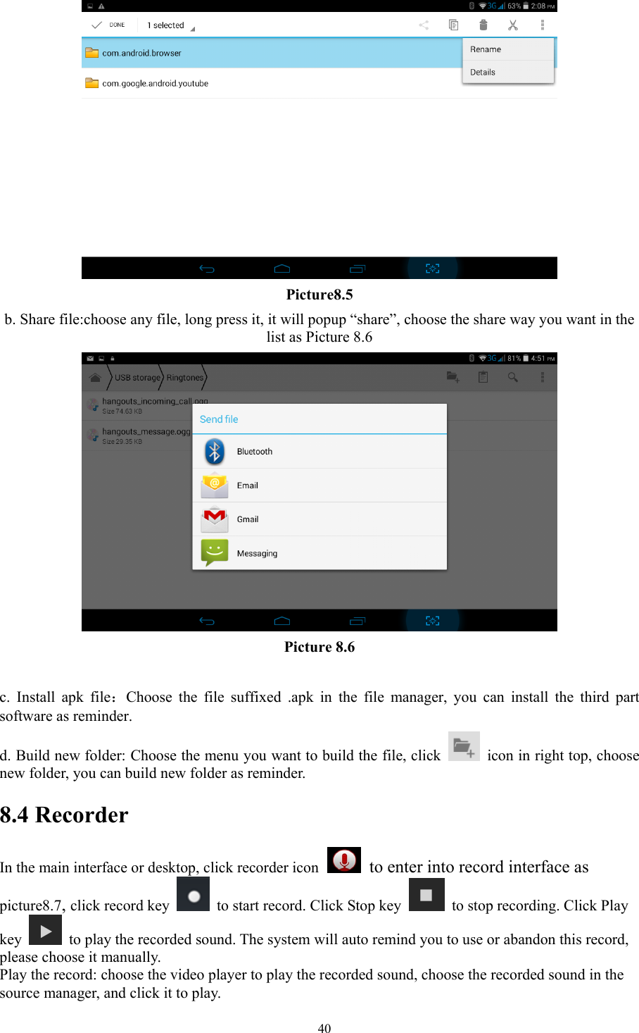   40 Picture8.5 b. Share file:choose any file, long press it, it will popup “share”, choose the share way you want in the list as Picture 8.6  Picture 8.6  c. Install apk file：Choose the file suffixed .apk in the file manager, you can install the third part software as reminder. d. Build new folder: Choose the menu you want to build the file, click    icon in right top, choose new folder, you can build new folder as reminder. 8.4 Recorder In the main interface or desktop, click recorder icon   to enter into record interface as picture8.7, click record key    to start record. Click Stop key    to stop recording. Click Play key    to play the recorded sound. The system will auto remind you to use or abandon this record, please choose it manually. Play the record: choose the video player to play the recorded sound, choose the recorded sound in the source manager, and click it to play.   