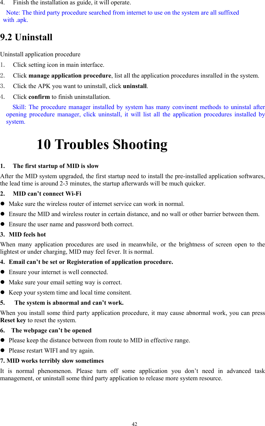  424. Finish the installation as guide, it will operate.   Note: The third party procedure searched from internet to use on the system are all suffixed with .apk. 9.2 Uninstall Uninstall application procedure 1. Click setting icon in main interface. 2. Click manage application procedure, list all the application procedures insralled in the system. 3. Click the APK you want to uninstall, click uninstall.  4. Click confirm to finish uninstallation.   Skill: The procedure manager installed by system has many convinent methods to uninstal after opening procedure manager, click uninstall, it will list all the application procedures installed by system.      10 Troubles Shooting 1. The first startup of MID is slow After the MID system upgraded, the first startup need to install the pre-installed application softwares, the lead time is around 2-3 minutes, the startup afterwards will be much quicker. 2. MID can’t connect Wi-Fi z Make sure the wireless router of internet service can work in normal. z Ensure the MID and wireless router in certain distance, and no wall or other barrier between them. z Ensure the user name and password both correct. 3. MID feels hot When many application procedures are used in meanwhile, or the brightness of screen open to the lightest or under charging, MID may feel fever. It is normal. 4. Email can’t be set or Registeration of application procedure. z Ensure your internet is well connected. z Make sure your email setting way is correct. z Keep your system time and local time consitent.   5.      The system is abnormal and can’t work. When you install some third party application procedure, it may cause abnormal work, you can press Reset key to reset the system.   6.    The webpage can’t be opened   z Please keep the distance between from route to MID in effective range. z Please restart WIFI and try again. 7. MID works terribly slow sometimes It is normal phenomenon. Please turn off some application you don’t need in advanced task management, or uninstall some third party application to release more system resource. 