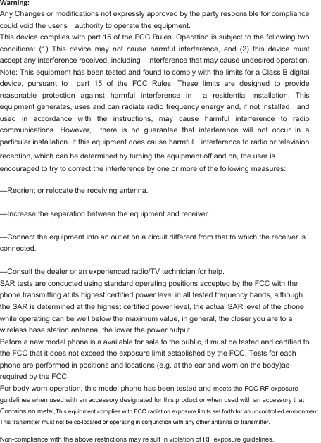 Warning: Any Changes or modifications not expressly approved by the party responsible for compliance could void the user&apos;s  authority to operate the equipment. This device complies with part 15 of the FCC Rules. Operation is subject to the following two conditions:  (1)  This  device  may  not  cause  harmful  interference,  and  (2)  this  device  must accept any interference received, including  interference that may cause undesired operation. Note: This equipment has been tested and found to comply with the limits for a Class B digital device,  pursuant  to  part  15  of  the  FCC  Rules.  These  limits  are  designed  to  provide reasonable  protection  against  harmful  interference  in  a  residential  installation.  This equipment generates, uses and can radiate radio frequency energy and, if not installed  and used  in  accordance  with  the  instructions,  may  cause  harmful  interference  to  radio communications.  However,  there  is  no  guarantee  that  interference  will  not  occur  in  a particular installation. If this equipment does cause harmful  interference to radio or television reception, which can be determined by turning the equipment off and on, the user is   encouraged to try to correct the interference by one or more of the following measures:      —Reorient or relocate the receiving antenna.    —Increase the separation between the equipment and receiver.    —Connect the equipment into an outlet on a circuit different from that to which the receiver is connected.    —Consult the dealer or an experienced radio/TV technician for help.     SAR tests are conducted using standard operating positions accepted by the FCC with the phone transmitting at its highest certified power level in all tested frequency bands, although the SAR is determined at the highest certified power level, the actual SAR level of the phone while operating can be well below the maximum value, in general, the closer you are to a wireless base station antenna, the lower the power output. Before a new model phone is a available for sale to the public, it must be tested and certified to the FCC that it does not exceed the exposure limit established by the FCC, Tests for each phone are performed in positions and locations (e.g. at the ear and worn on the body)as required by the FCC. For body worn operation, this model phone has been tested and meets the FCC RF exposure guidelines when used with an accessory designated for this product or when used with an accessory that Contains no metal,                       Non-compliance with the above restrictions may re sult in violation of RF exposure guidelines. This equipment complies with FCC radiation exposure limits set forth for an uncontrolled environment . This transmitter must not be co-located or operating in conjunction with any other antenna or transmitter.