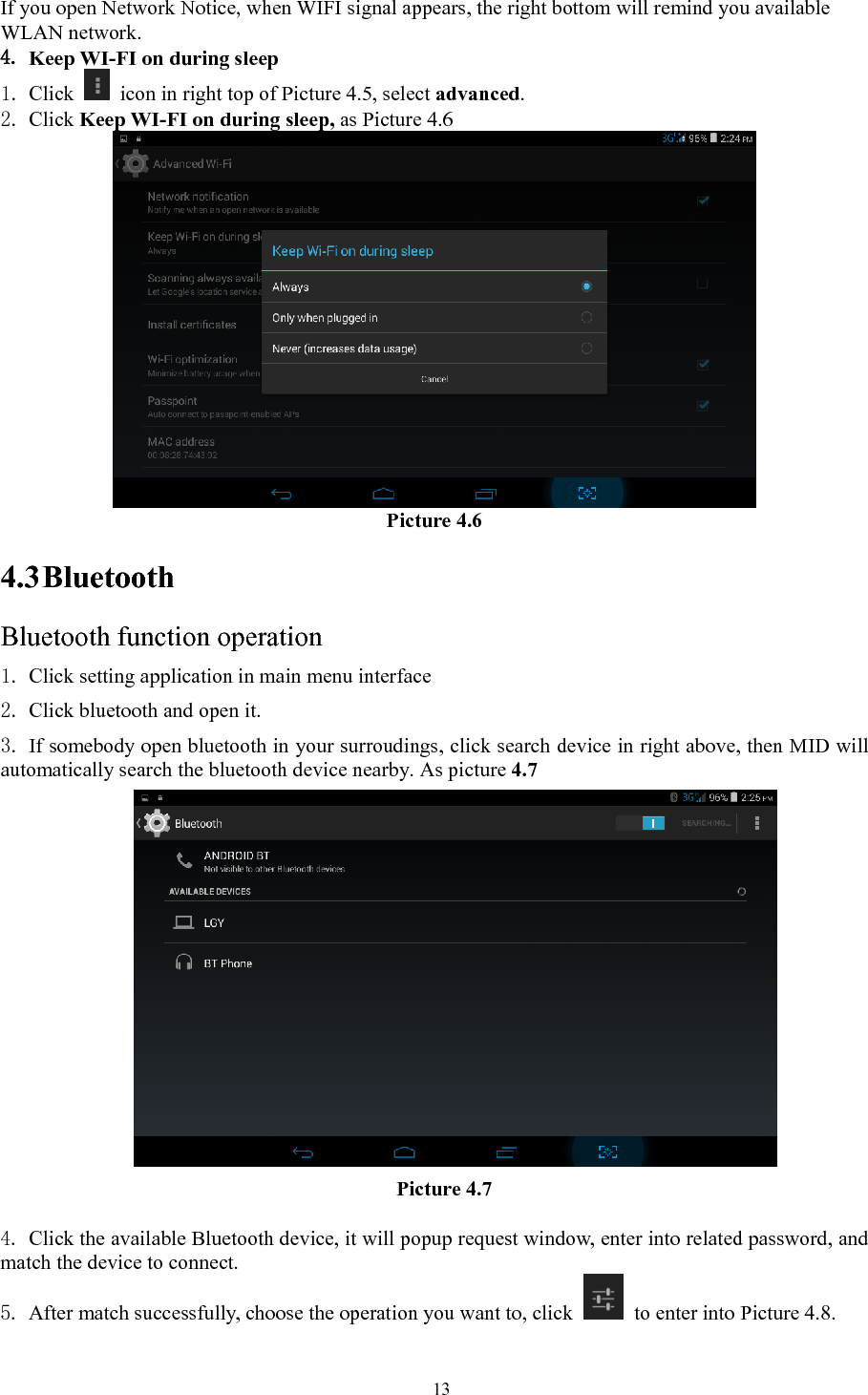   13If you open Network Notice, when WIFI signal appears, the right bottom will remind you available WLAN network. 4. Keep WI-FI on during sleep 1. Click    icon in right top of Picture 4.5, select advanced. 2. Click Keep WI-FI on during sleep, as Picture 4.6  Picture 4.6 4.3 Bluetooth Bluetooth function operation 1. Click setting application in main menu interface 2. Click bluetooth and open it.   3. If somebody open bluetooth in your surroudings, click search device in right above, then MID will automatically search the bluetooth device nearby. As picture 4.7  Picture 4.7   4. Click the available Bluetooth device, it will popup request window, enter into related password, and match the device to connect. 5. After match successfully, choose the operation you want to, click    to enter into Picture 4.8. 