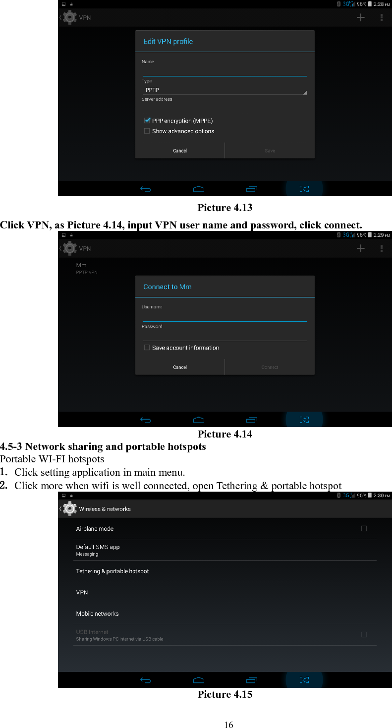   16 Picture 4.13 Click VPN, as Picture 4.14, input VPN user name and password, click connect.  Picture 4.14 4.5-3 Network sharing and portable hotspots Portable WI-FI hotspots   1. Click setting application in main menu. 2. Click more when wifi is well connected, open Tethering &amp; portable hotspot  Picture 4.15 