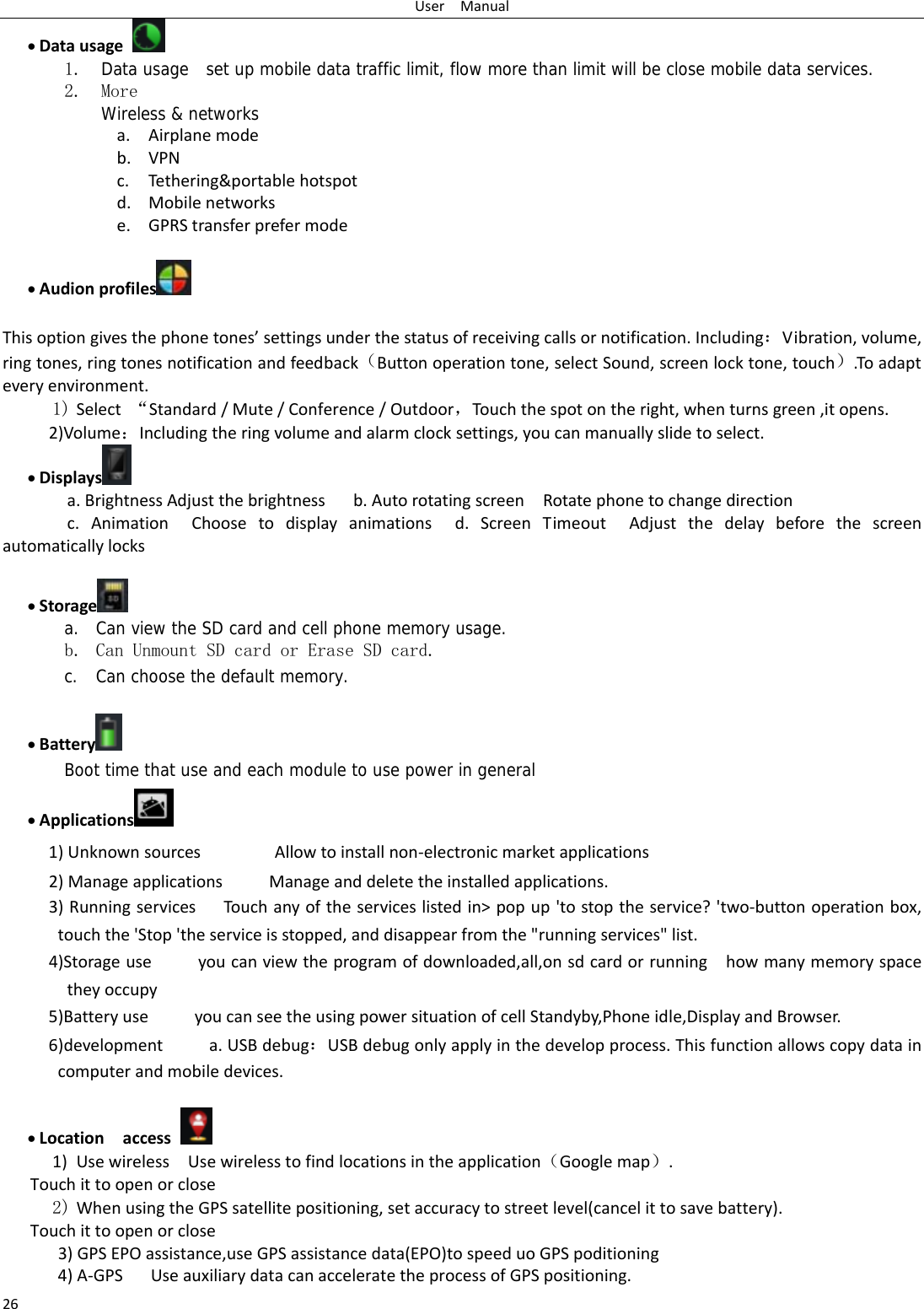 UserManual26• Datausage 1. Data usage  set up mobile data traffic limit, flow more than limit will be close mobile data services. 2. More Wireless &amp; networks a. Airplanemodeb. VPNc. Tethering&amp;portablehotspotd. Mobilenetworkse. GPRStransferprefermode • Audionprofiles   Thisoptiongivesthephonetones’settingsunderthestatusofreceivingcallsornotification.Including：Vibration,volume,ringtones,ringtonesnotificationandfeedback（Buttonoperationtone,selectSound,screenlocktone,touch）.Toadapteveryenvironment.1) Select“Standard/Mute/Conference/Outdoor，Touchthespotontheright,whenturnsgreen,itopens. 2)Volume：Includingtheringvolumeandalarmclocksettings,youcanmanuallyslidetoselect.• Displays  a.BrightnessAdjustthebrightnessb.AutorotatingscreenRotatephonetochangedirectionc.AnimationChoosetodisplayanimationsd.ScreenTimeoutAdjustthedelaybeforethescreenautomaticallylocks• Storage  a. Can view the SD card and cell phone memory usage.   b. Can Unmount SD card or Erase SD card. c. Can choose the default memory.    • Battery  Boot time that use and each module to use power in general   • Applications  1)UnknownsourcesAllowtoinstallnon‐electronicmarketapplications2)ManageapplicationsManageanddeletetheinstalledapplications.3)RunningservicesTou chanyoftheserviceslistedin&gt;popup&apos;tostoptheservice?&apos;two‐buttonoperationbox,touchthe&apos;Stop&apos;theserviceisstopped,anddisappearfromthe&quot;runningservices&quot;list.4)Storageuseyoucanviewtheprogramofdownloaded,all,onsdcardorrunninghowmanymemoryspacetheyoccupy5)BatteryuseyoucanseetheusingpowersituationofcellStandyby,Phoneidle,DisplayandBrowser.6)developmenta.USBdebug：USBdebugonlyapplyinthedevelopprocess.Thisfunctionallowscopydataincomputerandmobiledevices.• Locationaccess 1) UsewirelessUsewirelesstofindlocationsintheapplication（Googlemap）.Touchittoopenorclose2) WhenusingtheGPSsatellitepositioning,setaccuracytostreetlevel(cancelittosavebattery). Touchittoopenorclose3)GPSEPOassistance,useGPSassistancedata(EPO)tospeeduoGPSpoditioning4)A‐GPS UseauxiliarydatacanacceleratetheprocessofGPSpositioning. 