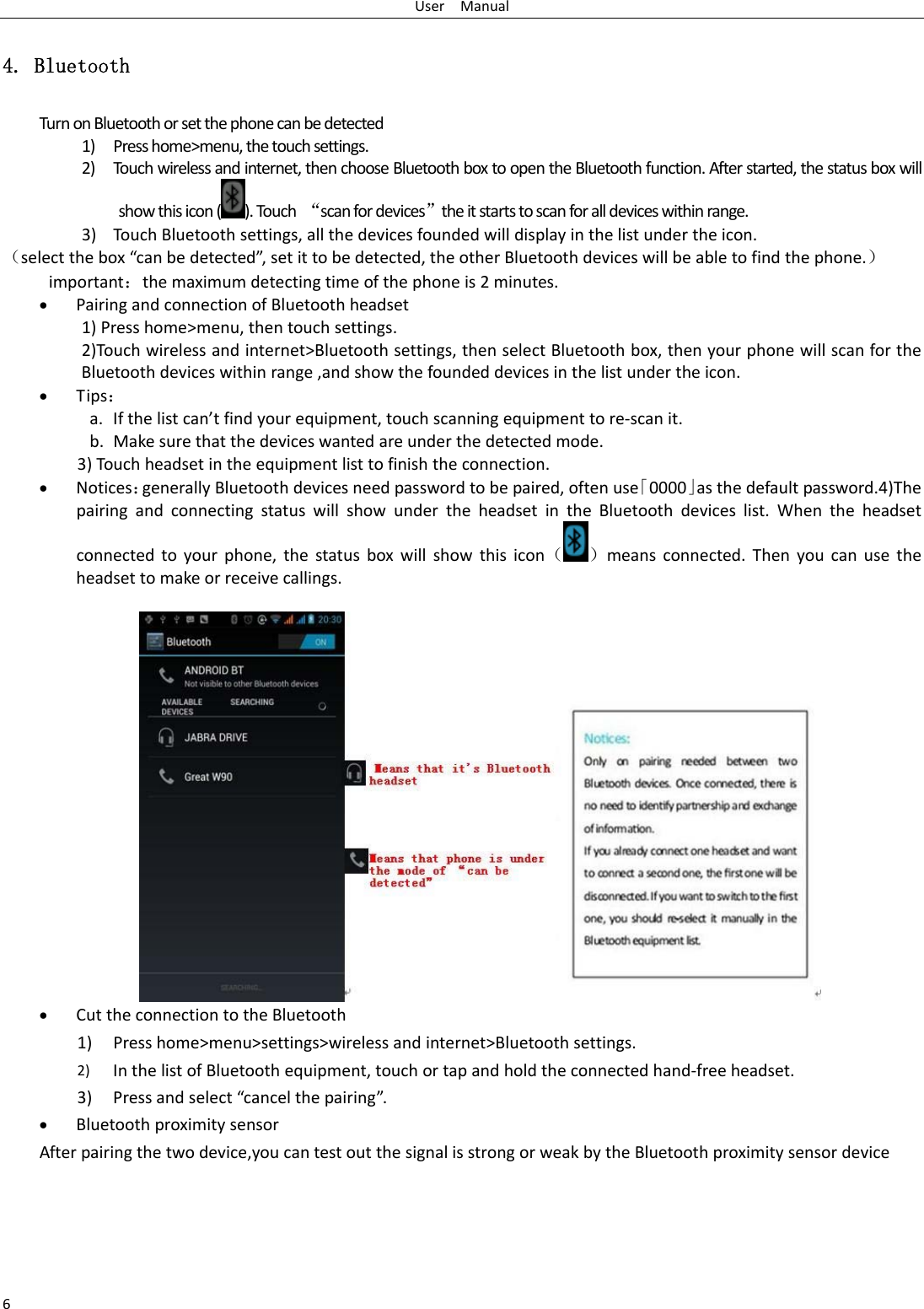 UserManual64. Bluetooth TurnonBluetoothorsetthephonecanbedetected1) Presshome&gt;menu,thetouchsettings.2) Tou chwirelessandinternet,thenchooseBluetoothboxtoopentheBluetoothfunction.Afterstarted,thestatusboxwillshowthisicon().Touch“scanfordevices”theitstartstoscanforalldeviceswithinrange.3) TouchBluetoothsettings,allthedevicesfoundedwilldisplayinthelistundertheicon.（selectthebox“canbedetected”,setittobedetected,theotherBluetoothdeviceswillbeabletofindthephone.）important：themaximumdetectingtimeofthephoneis2minutes.• PairingandconnectionofBluetoothheadset1)Presshome&gt;menu,thentouchsettings.2)Touchwirelessandinternet&gt;Bluetoothsettings,thenselectBluetoothbox,thenyourphonewillscanfortheBluetoothdeviceswithinrange,andshowthefoundeddevicesinthelistundertheicon.• Tips：a. Ifthelistcan’tfindyourequipment,touchscanningequipmenttore‐scanit.b. Makesurethatthedeviceswantedareunderthedetectedmode.3)Touchheadsetintheequipmentlisttofinishtheconnection.• Notices：generallyBluetoothdevicesneedpasswordtobepaired,oftenuse「0000」asthedefaultpassword.4)ThepairingandconnectingstatuswillshowundertheheadsetintheBluetoothdeviceslist.Whentheheadsetconnectedtoyourphone,thestatusboxwillshowthisicon（ ）meansconnected.Thenyoucanusetheheadsettomakeorreceivecallings.• CuttheconnectiontotheBluetooth1) Presshome&gt;menu&gt;settings&gt;wirelessandinternet&gt;Bluetoothsettings.2) InthelistofBluetoothequipment,touchortapandholdtheconnectedhand‐freeheadset.3) Pressandselect“cancelthepairing”.• Bluetoothproximitysensor Afterpairingthetwodevice,youcantestoutthesignalisstrongorweakbytheBluetoothproximitysensordevice