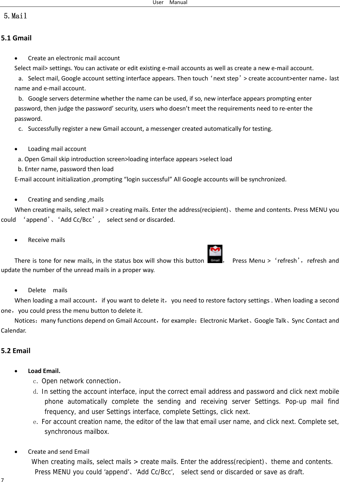 UserManual7 5.Mail 5.1Gmail• CreateanelectronicmailaccountSelectmail&gt;settings.Youcanactivateoreditexistinge‐mailaccountsaswellascreateanewe‐mailaccount.a. Selectmail,Googleaccountsettinginterfaceappears.Thentouch‘nextstep’&gt;createaccount&gt;entername，lastnameande‐mailaccount.b. Googleserversdeterminewhetherthenamecanbeused,ifso,newinterfaceappearspromptingenterpassword,thenjudgethepassword’security,userswhodoesn’tmeettherequirementsneedtore‐enterthepassword.c. SuccessfullyregisteranewGmailaccount,amessengercreatedautomaticallyfortesting. • Loadingmailaccounta.OpenGmailskipintroductionscreen&gt;loadinginterfaceappears&gt;selectloadb.Entername,passwordthenloadE‐mailaccountinitialization,prompting“loginsuccessful”AllGoogleaccountswillbesynchronized.• Creatingandsending,mailsWhencreatingmails,selectmail&gt;creatingmails.Entertheaddress(recipient)、themeandcontents.PressMENUyoucould‘append’、‘AddCc/Bcc’,selectsendordiscarded.• ReceivemailsThereistonefornewmails,inthestatusboxwillshowthisbutton，PressMenu&gt;‘refresh’，refreshandupdatethenumberoftheunreadmailsinaproperway. • DeletemailsWhenloadingamailaccount，ifyouwanttodeleteit，youneedtorestorefactorysettings.Whenloadingasecondone，youcouldpressthemenubuttontodeleteit.Notices：manyfunctionsdependonGmailAccount，forexample：ElectronicMarket、GoogleTalk、SyncContactandCalendar.5.2Email• LoadEmail.c. Open network connection， d. In setting the account interface, input the correct email address and password and click next mobile phone automatically complete the sending and receiving server Settings. Pop-up mail find frequency, and user Settings interface, complete Settings, click next. e. For account creation name, the editor of the law that email user name, and click next. Complete set, synchronous mailbox.  • CreateandsendEmailWhen creating mails, select mails &gt; create mails. Enter the address(recipient)、theme and contents. Press MENU you could ‘append’、‘Add Cc/Bcc’,   select send or discarded or save as draft.