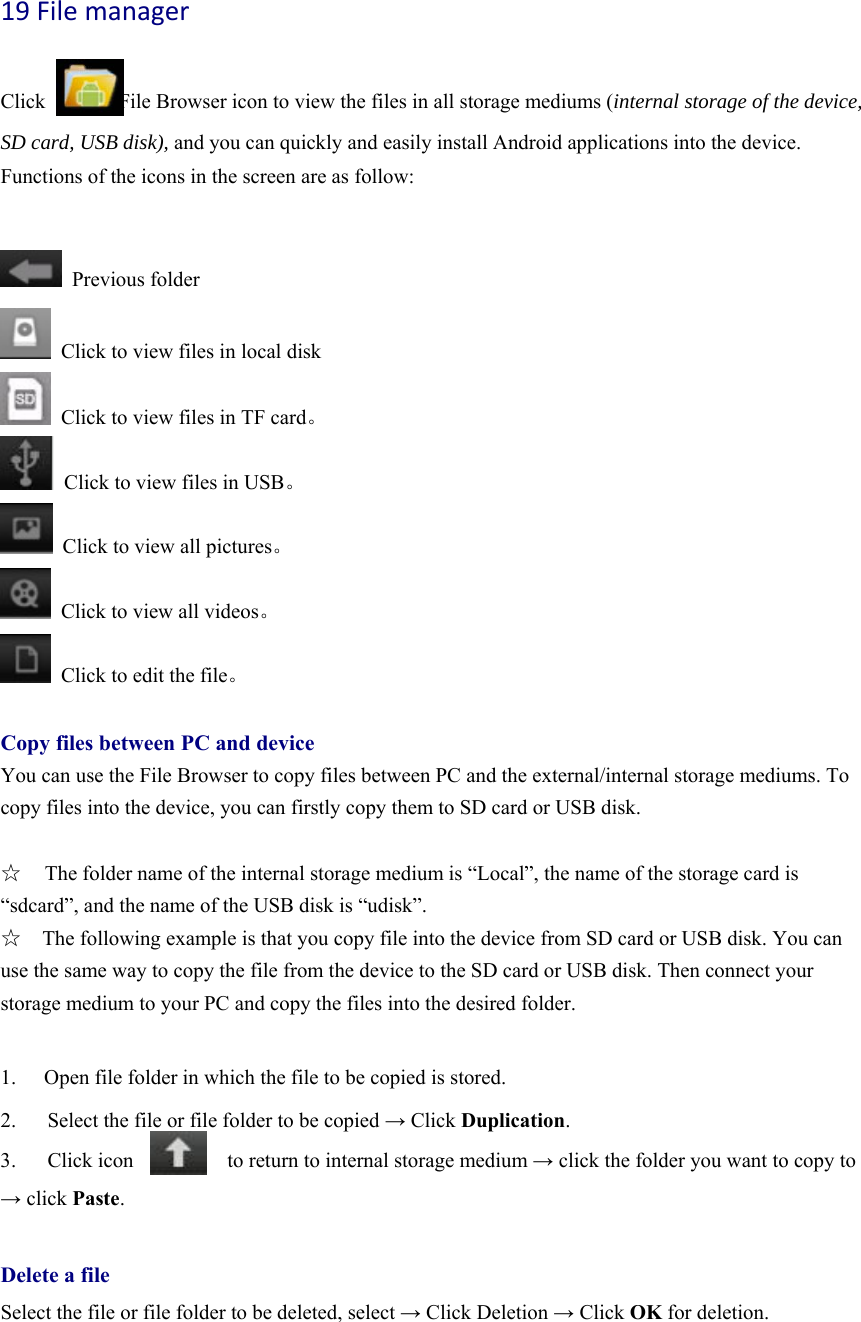 19Filemanager  Click              File Browser icon to view the files in all storage mediums (internal storage of the device, SD card, USB disk), and you can quickly and easily install Android applications into the device.   Functions of the icons in the screen are as follow:   Previous folder   Click to view files in local disk   Click to view files in TF card。   Click to view files in USB。   Click to view all pictures。   Click to view all videos。   Click to edit the file。  Copy files between PC and device You can use the File Browser to copy files between PC and the external/internal storage mediums. To copy files into the device, you can firstly copy them to SD card or USB disk.    ☆  The folder name of the internal storage medium is “Local”, the name of the storage card is “sdcard”, and the name of the USB disk is “udisk”. ☆    The following example is that you copy file into the device from SD card or USB disk. You can use the same way to copy the file from the device to the SD card or USB disk. Then connect your storage medium to your PC and copy the files into the desired folder.      1.  Open file folder in which the file to be copied is stored.   2.      Select the file or file folder to be copied → Click Duplication.  3.   Click icon         to return to internal storage medium → click the folder you want to copy to → click Paste.   Delete a file Select the file or file folder to be deleted, select → Click Deletion → Click OK for deletion.   