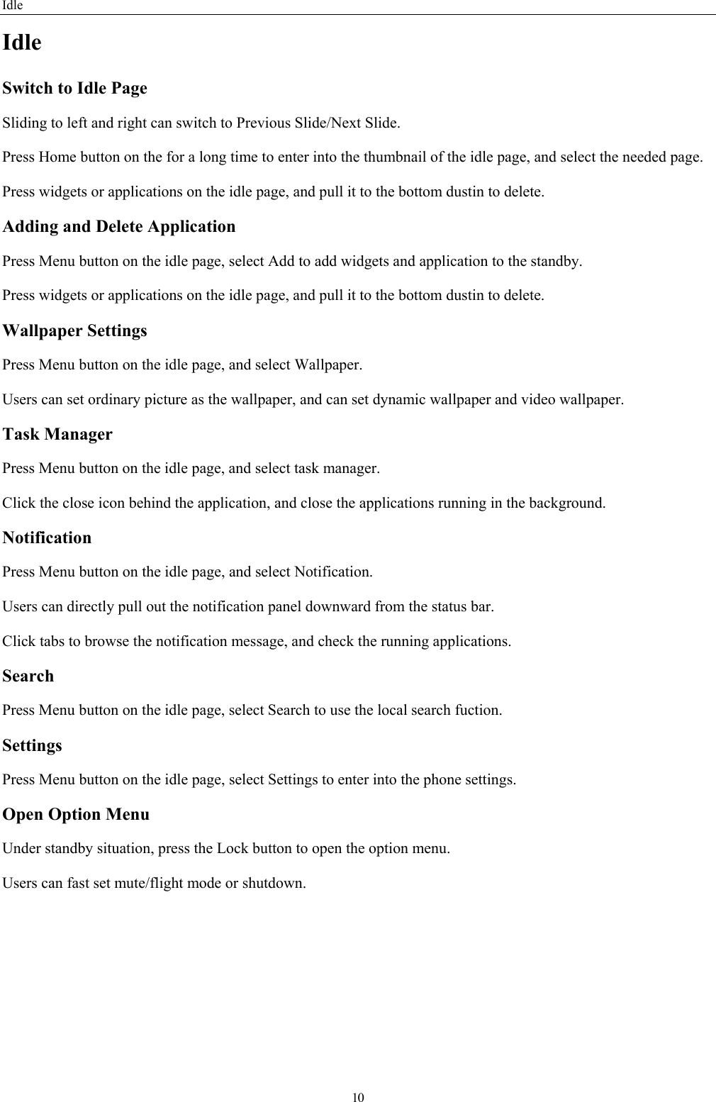 Idle 10 Idle Switch to Idle Page   Sliding to left and right can switch to Previous Slide/Next Slide. Press Home button on the for a long time to enter into the thumbnail of the idle page, and select the needed page.   Press widgets or applications on the idle page, and pull it to the bottom dustin to delete.   Adding and Delete Application Press Menu button on the idle page, select Add to add widgets and application to the standby. Press widgets or applications on the idle page, and pull it to the bottom dustin to delete.   Wallpaper Settings Press Menu button on the idle page, and select Wallpaper. Users can set ordinary picture as the wallpaper, and can set dynamic wallpaper and video wallpaper. Task Manager Press Menu button on the idle page, and select task manager.   Click the close icon behind the application, and close the applications running in the background. Notification  Press Menu button on the idle page, and select Notification. Users can directly pull out the notification panel downward from the status bar.   Click tabs to browse the notification message, and check the running applications. Search Press Menu button on the idle page, select Search to use the local search fuction.   Settings Press Menu button on the idle page, select Settings to enter into the phone settings. Open Option Menu Under standby situation, press the Lock button to open the option menu.   Users can fast set mute/flight mode or shutdown.   