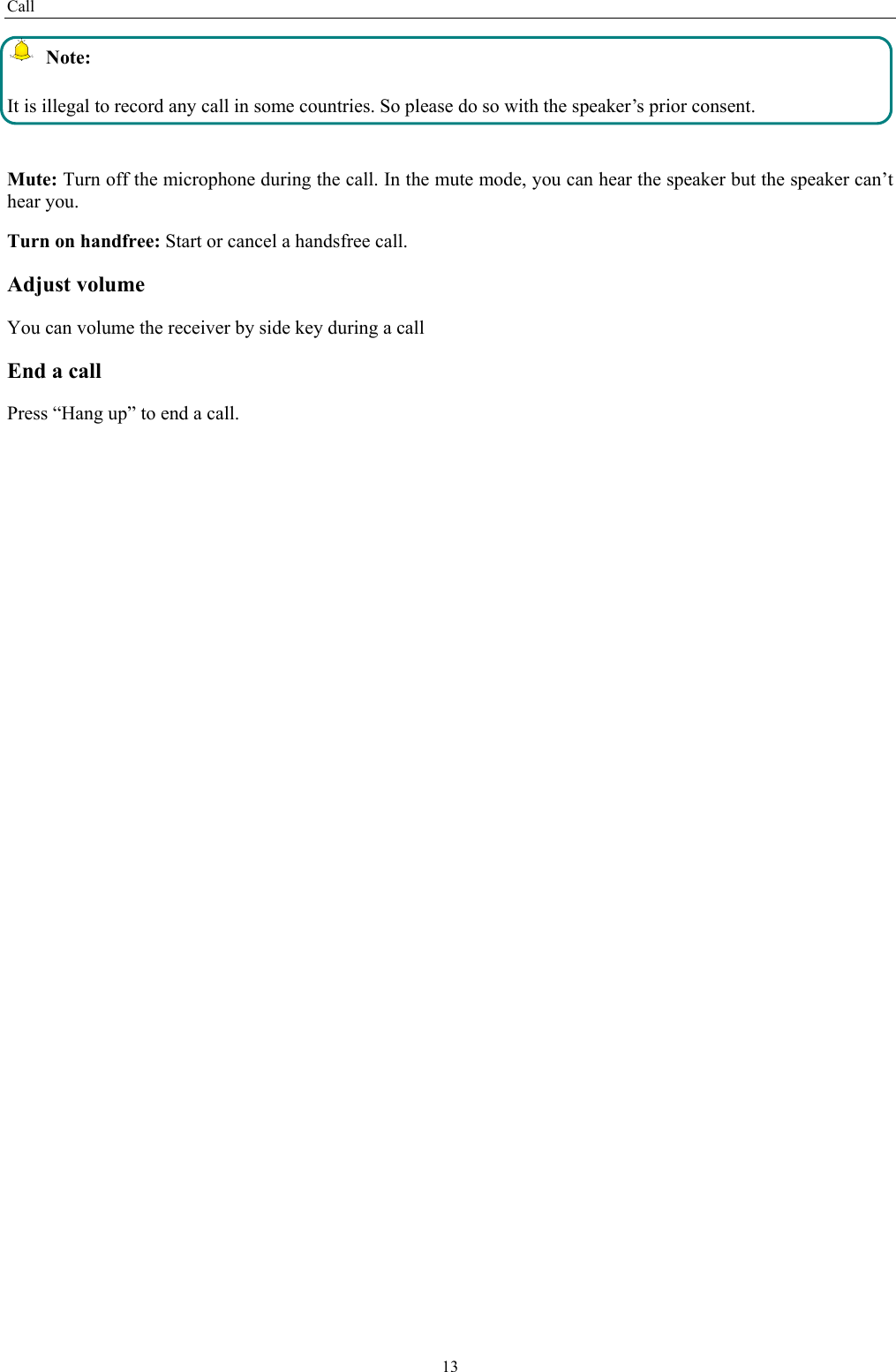Call 13 Note: It is illegal to record any call in some countries. So please do so with the speaker’s prior consent.  Mute: Turn off the microphone during the call. In the mute mode, you can hear the speaker but the speaker can’t hear you. Turn on handfree: Start or cancel a handsfree call. Adjust volume You can volume the receiver by side key during a call End a call Press “Hang up” to end a call.   