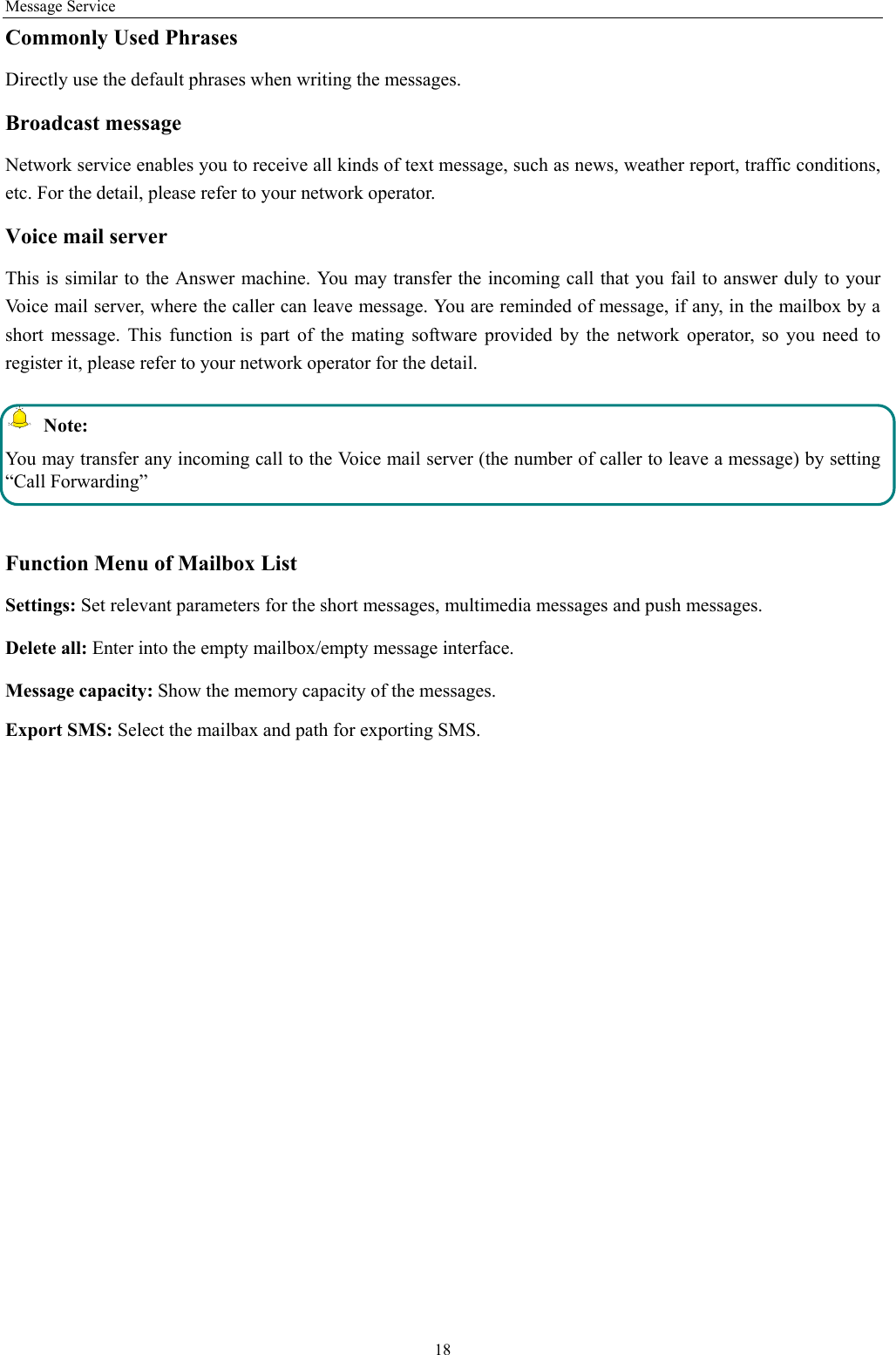Message Service 18 Commonly Used Phrases   Directly use the default phrases when writing the messages. Broadcast message Network service enables you to receive all kinds of text message, such as news, weather report, traffic conditions, etc. For the detail, please refer to your network operator. Voice mail server This is similar to the Answer machine. You may transfer the incoming call that you fail to answer duly to your Voice mail server, where the caller can leave message. You are reminded of message, if any, in the mailbox by a short message. This function is part of the mating software provided by the network operator, so you need to register it, please refer to your network operator for the detail.  Note: You may transfer any incoming call to the Voice mail server (the number of caller to leave a message) by setting “Call Forwarding”  Function Menu of Mailbox List Settings: Set relevant parameters for the short messages, multimedia messages and push messages. Delete all: Enter into the empty mailbox/empty message interface. Message capacity: Show the memory capacity of the messages. Export SMS: Select the mailbax and path for exporting SMS. 
