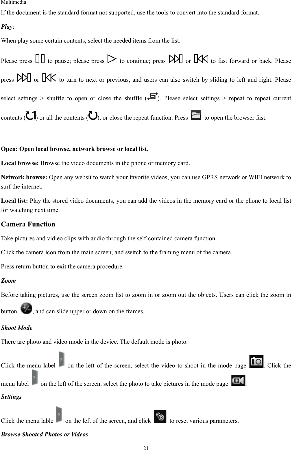 Multimedia 21 If the document is the standard format not supported, use the tools to convert into the standard format.     Play:  When play some certain contents, select the needed items from the list.   Please press    to pause; please press    to continue; press   or    to fast forward or back. Please press   or    to turn to next or previous, and users can also switch by sliding to left and right. Please select settings &gt; shuffle to open or close the shuffle ( ). Please select settings &gt; repeat to repeat current contents ( ) or all the contents ( ), or close the repeat function. Press    to open the browser fast.    Open: Open local browse, network browse or local list.   Local browse: Browse the video documents in the phone or memory card.   Network browse: Open any websit to watch your favorite videos, you can use GPRS network or WIFI network to surf the internet. Local list: Play the stored video documents, you can add the videos in the memory card or the phone to local list for watching next time.   Camera Function   Take pictures and vidieo clips with audio through the self-contained camera function. Click the camera icon from the main screen, and switch to the framing menu of the camera. Press return button to exit the camera procedure.   Zoom  Before taking pictures, use the screen zoom list to zoom in or zoom out the objects. Users can click the zoom in button  , and can slide upper or down on the frames. Shoot Mode There are photo and video mode in the device. The default mode is photo. Click the menu label    on the left of the screen, select the video to shoot in the mode page  . Click the menu label    on the left of the screen, select the photo to take pictures in the mode page  .  Settings  Click the menu lable    on the left of the screen, and click    to reset various parameters. Browse Shooted Photos or Videos   