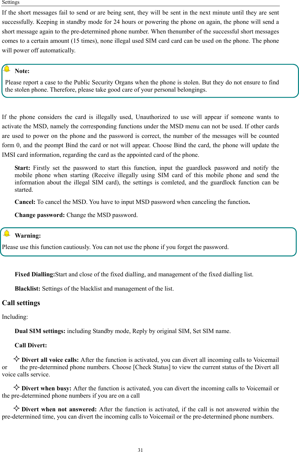 Settings 31 If the short messages fail to send or are being sent, they will be sent in the next minute until they are sent successfully. Keeping in standby mode for 24 hours or powering the phone on again, the phone will send a short message again to the pre-determined phone number. When thenumber of the successful short messages comes to a certain amount (15 times), none illegal used SIM card card can be used on the phone. The phone will power off automatically.  Note: Please report a case to the Public Security Organs when the phone is stolen. But they do not ensure to find the stolen phone. Therefore, please take good care of your personal belongings.  If the phone considers the card is illegally used, Unauthorized to use will appear if someone wants to activate the MSD, namely the corresponding functions under the MSD menu can not be used. If other cards are used to power on the phone and the password is correct, the number of the messages will be counted form 0, and the peompt Bind the card or not will appear. Choose Bind the card, the phone will update the IMSI card information, regarding the card as the appointed card of the phone. Start: Firstly set the password to start this function, input the guardlock password and notify the mobile phone when starting (Receive illegally using SIM card of this mobile phone and send the information about the illegal SIM card), the settings is comleted, and the guardlock function can be started.   Cancel: To cancel the MSD. You have to input MSD password when canceling the function.  Change password: Change the MSD password.  Warning: Please use this function cautiously. You can not use the phone if you forget the password.  Fixed Dialling:Start and close of the fixed dialling, and management of the fixed dialling list. Blacklist: Settings of the blacklist and management of the list. Call settings     Including: Dual SIM settings: including Standby mode, Reply by original SIM, Set SIM name. Call Divert:  Divert all voice calls: After the function is activated, you can divert all incoming calls to Voicemail or        the pre-determined phone numbers. Choose [Check Status] to view the current status of the Divert all voice calls service.  Divert when busy: After the function is activated, you can divert the incoming calls to Voicemail or the pre-determined phone numbers if you are on a call  Divert when not answered: After the function is activated, if the call is not answered within the pre-determined time, you can divert the incoming calls to Voicemail or the pre-determined phone numbers. 