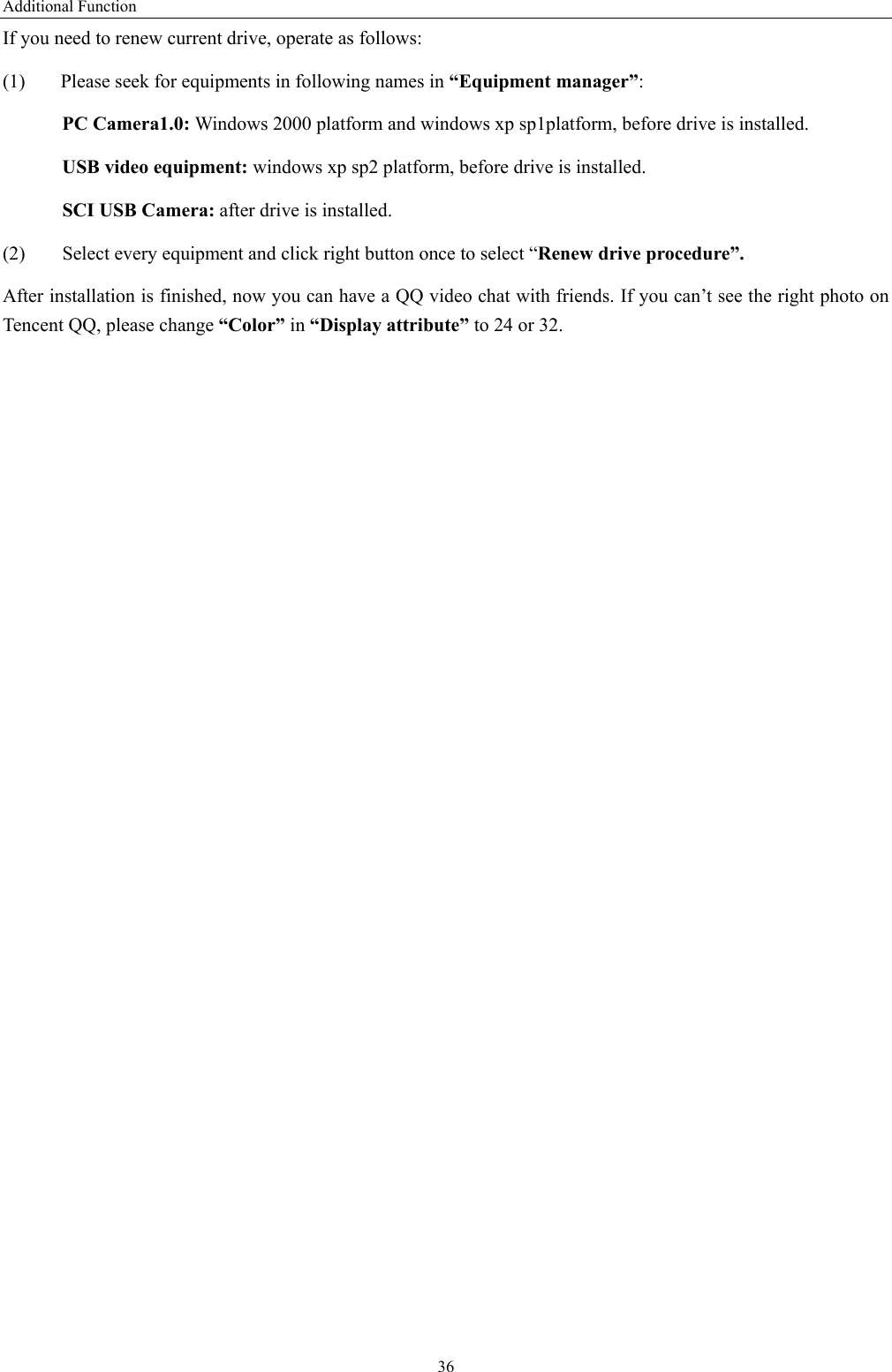 Additional Function 36 If you need to renew current drive, operate as follows:   (1)  Please seek for equipments in following names in “Equipment manager”:   PC Camera1.0: Windows 2000 platform and windows xp sp1platform, before drive is installed.    USB video equipment: windows xp sp2 platform, before drive is installed.     SCI USB Camera: after drive is installed.   (2)  Select every equipment and click right button once to select “Renew drive procedure”. After installation is finished, now you can have a QQ video chat with friends. If you can’t see the right photo on Tencent QQ, please change “Color” in “Display attribute” to 24 or 32. 