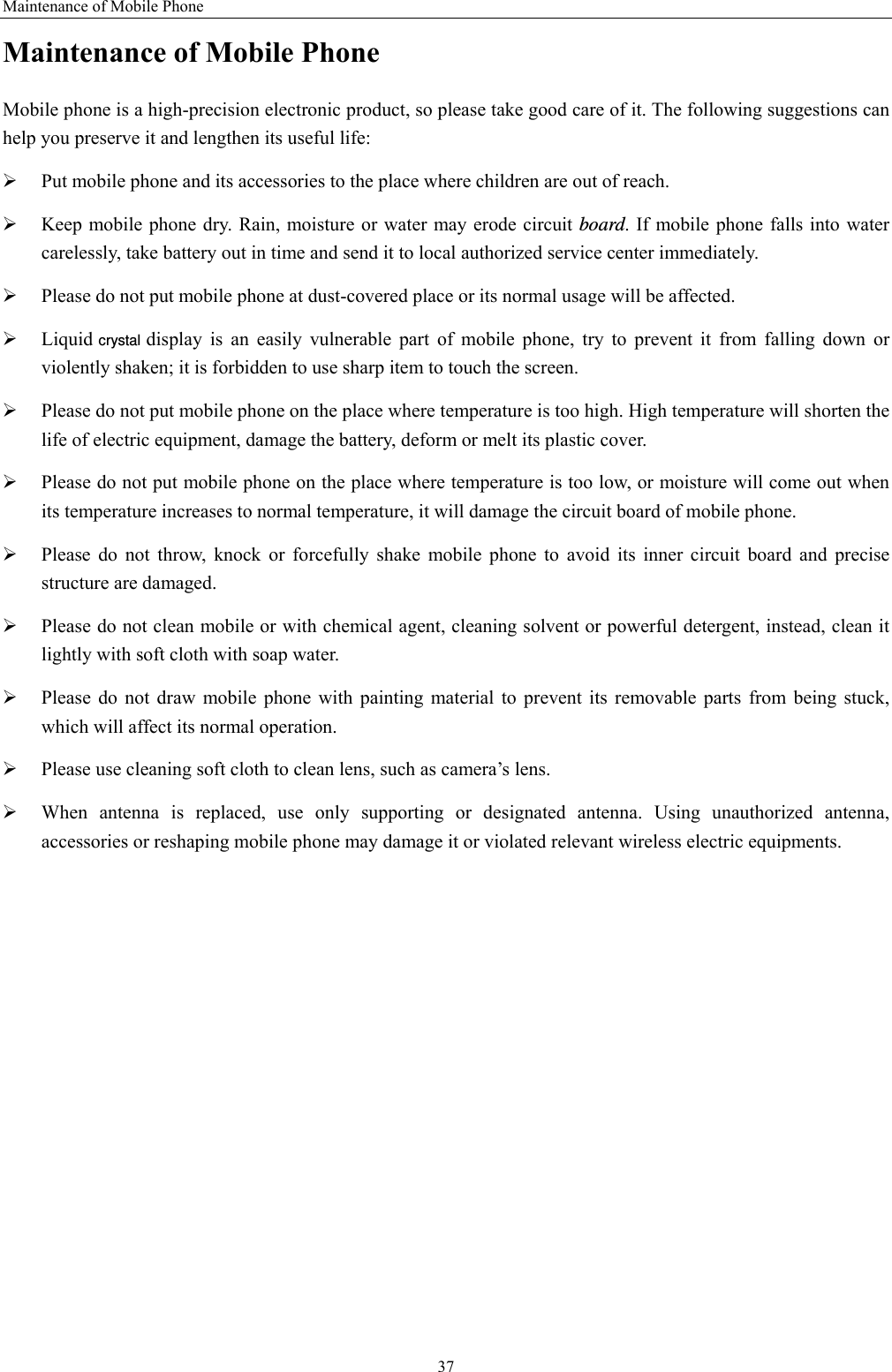 Maintenance of Mobile Phone 37 Maintenance of Mobile Phone Mobile phone is a high-precision electronic product, so please take good care of it. The following suggestions can help you preserve it and lengthen its useful life:     ¾ Put mobile phone and its accessories to the place where children are out of reach.   ¾ Keep mobile phone dry. Rain, moisture or water may erode circuit board. If mobile phone falls into water carelessly, take battery out in time and send it to local authorized service center immediately.   ¾ Please do not put mobile phone at dust-covered place or its normal usage will be affected.   ¾ Liquid crystal display is an easily vulnerable part of mobile phone, try to prevent it from falling down or violently shaken; it is forbidden to use sharp item to touch the screen.   ¾ Please do not put mobile phone on the place where temperature is too high. High temperature will shorten the life of electric equipment, damage the battery, deform or melt its plastic cover.   ¾ Please do not put mobile phone on the place where temperature is too low, or moisture will come out when its temperature increases to normal temperature, it will damage the circuit board of mobile phone. ¾ Please do not throw, knock or forcefully shake mobile phone to avoid its inner circuit board and precise structure are damaged.   ¾ Please do not clean mobile or with chemical agent, cleaning solvent or powerful detergent, instead, clean it lightly with soft cloth with soap water. ¾ Please do not draw mobile phone with painting material to prevent its removable parts from being stuck, which will affect its normal operation.   ¾ Please use cleaning soft cloth to clean lens, such as camera’s lens. ¾ When antenna is replaced, use only supporting or designated antenna. Using unauthorized antenna, accessories or reshaping mobile phone may damage it or violated relevant wireless electric equipments.   