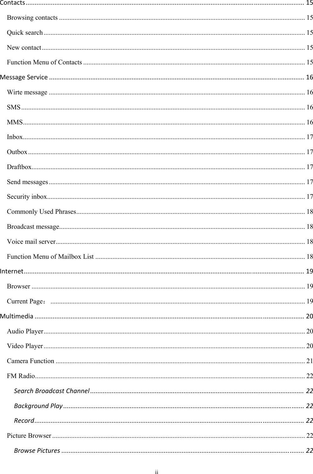  ii Contacts...........................................................................................................................................................15Browsing contacts ............................................................................................................................................... 15Quick search ........................................................................................................................................................ 15New contact ......................................................................................................................................................... 15Function Menu of Contacts ................................................................................................................................. 15MessageService..............................................................................................................................................16Wirte message ..................................................................................................................................................... 16SMS ..................................................................................................................................................................... 16MMS .................................................................................................................................................................... 16Inbox .................................................................................................................................................................... 17Outbox ................................................................................................................................................................. 17Draftbox............................................................................................................................................................... 17Send messages ..................................................................................................................................................... 17Security inbox ...................................................................................................................................................... 17Commonly Used Phrases ..................................................................................................................................... 18Broadcast message............................................................................................................................................... 18Voice mail server ................................................................................................................................................. 18Function Menu of Mailbox List .......................................................................................................................... 18Internet............................................................................................................................................................19Browser ............................................................................................................................................................... 19Current Page： .................................................................................................................................................... 19Multimedia......................................................................................................................................................20Audio Player ........................................................................................................................................................ 20Video Player ........................................................................................................................................................ 20Camera Function ................................................................................................................................................. 21FM Radio ............................................................................................................................................................. 22SearchBroadcastChannel.......................................................................................................................22BackgroundPlay......................................................................................................................................22Record......................................................................................................................................................22Picture Browser ................................................................................................................................................... 22BrowsePictures.......................................................................................................................................22