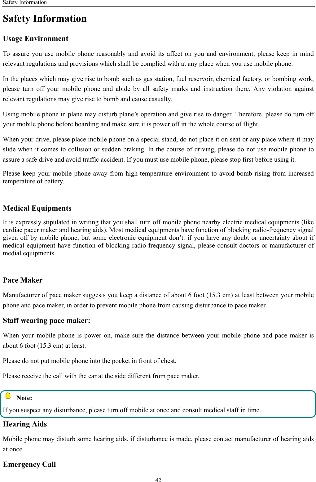 Safety Information 42 Safety Information Usage Environment   To assure you use mobile phone reasonably and avoid its affect on you and environment, please keep in mind relevant regulations and provisions which shall be complied with at any place when you use mobile phone. In the places which may give rise to bomb such as gas station, fuel reservoir, chemical factory, or bombing work, please turn off your mobile phone and abide by all safety marks and instruction there. Any violation against relevant regulations may give rise to bomb and cause casualty.   Using mobile phone in plane may disturb plane’s operation and give rise to danger. Therefore, please do turn off your mobile phone before boarding and make sure it is power off in the whole course of flight. When your drive, please place mobile phone on a special stand, do not place it on seat or any place where it may slide when it comes to collision or sudden braking. In the course of driving, please do not use mobile phone to assure a safe drive and avoid traffic accident. If you must use mobile phone, please stop first before using it.   Please keep your mobile phone away from high-temperature environment to avoid bomb rising from increased temperature of battery.  Medical Equipments It is expressly stipulated in writing that you shall turn off mobile phone nearby electric medical equipments (like cardiac pacer maker and hearing aids). Most medical equipments have function of blocking radio-frequency signal given off by mobile phone, but some electronic equipment don’t. if you have any doubt or uncertainty about if medical equipment have function of blocking radio-frequency signal, please consult doctors or manufacturer of medial equipments.  Pace Maker   Manufacturer of pace maker suggests you keep a distance of about 6 foot (15.3 cm) at least between your mobile phone and pace maker, in order to prevent mobile phone from causing disturbance to pace maker. Staff wearing pace maker:   When your mobile phone is power on, make sure the distance between your mobile phone and pace maker is about 6 foot (15.3 cm) at least. Please do not put mobile phone into the pocket in front of chest. Please receive the call with the ear at the side different from pace maker.  Note: If you suspect any disturbance, please turn off mobile at once and consult medical staff in time. Hearing Aids Mobile phone may disturb some hearing aids, if disturbance is made, please contact manufacturer of hearing aids at once.   Emergency Call   